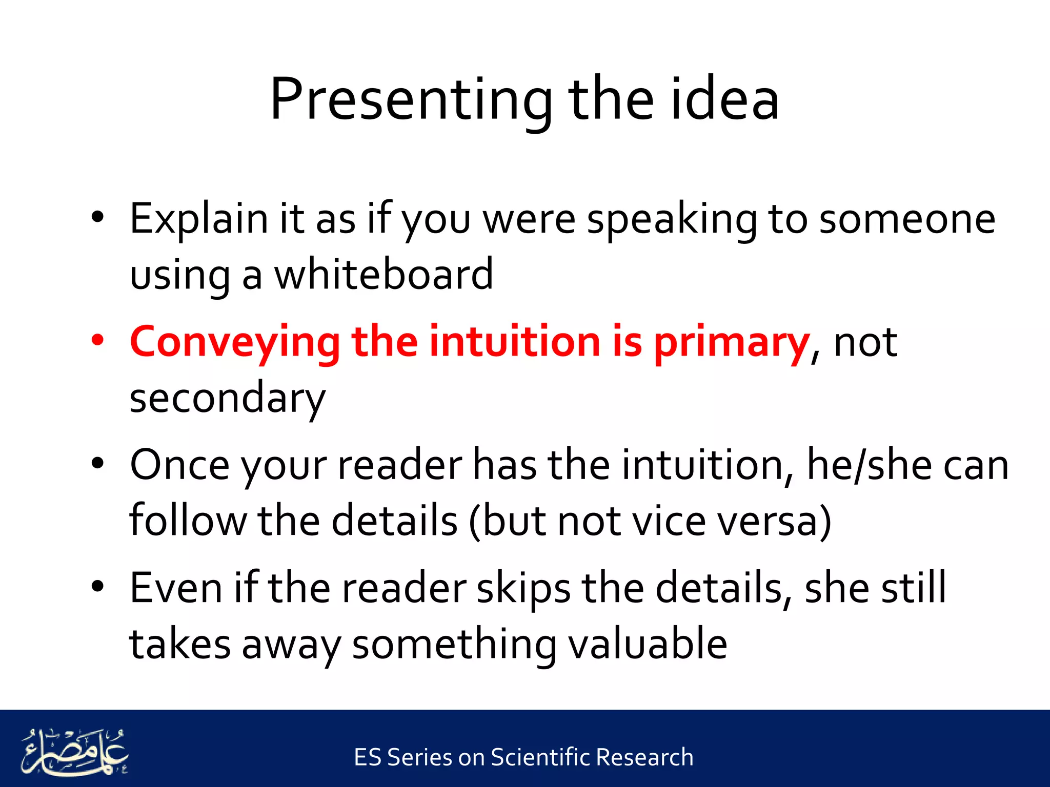 ES Series on Scientific Research
Presenting the idea
• Explain it as if you were speaking to someone
using a whiteboard
• Conveying the intuition is primary, not
secondary
• Once your reader has the intuition, he/she can
follow the details (but not vice versa)
• Even if the reader skips the details, she still
takes away something valuable
 