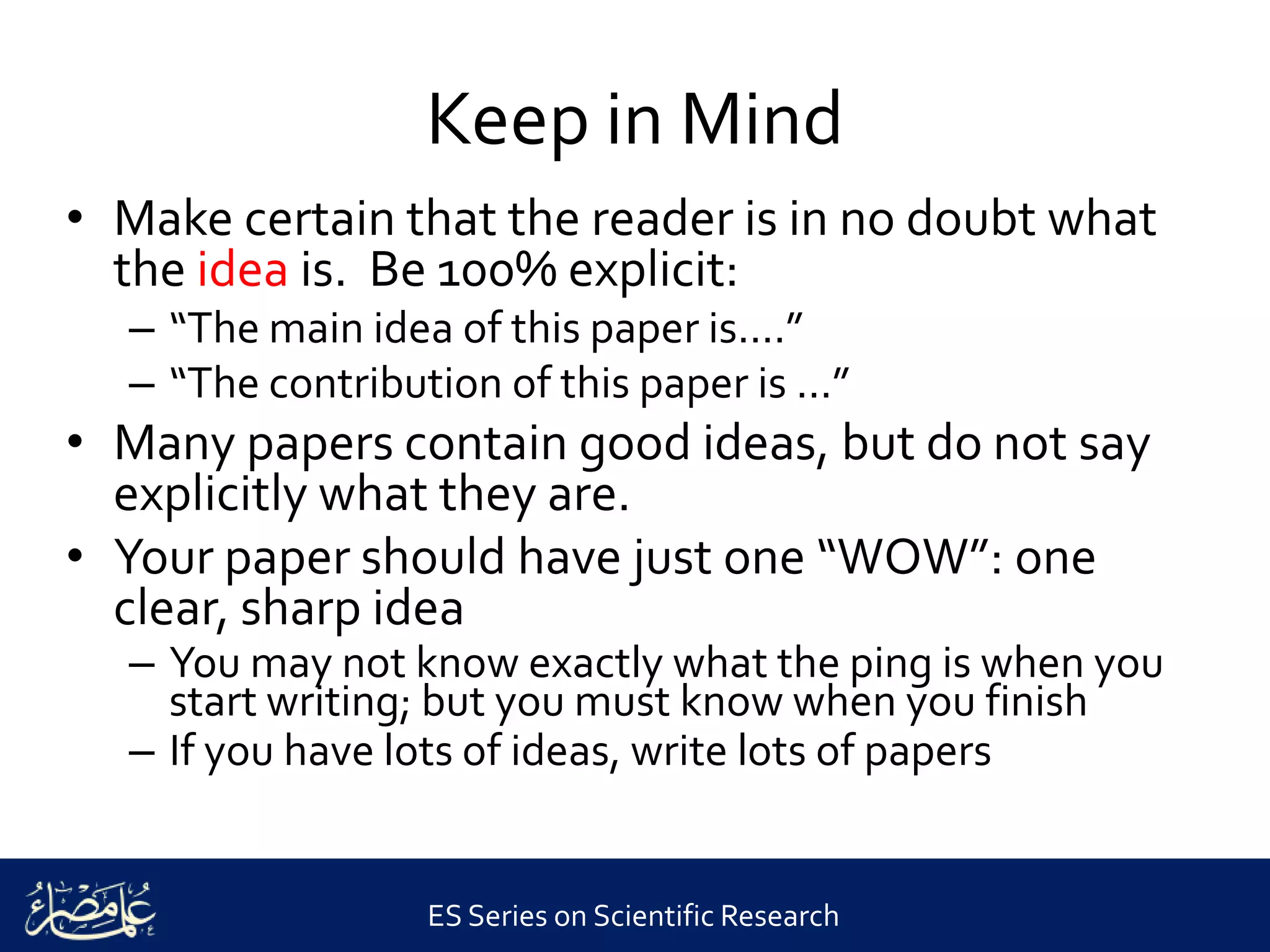 ES Series on Scientific Research
Keep in Mind
• Make certain that the reader is in no doubt what
the idea is. Be 100% explicit:
– “The main idea of this paper is....”
– “The contribution of this paper is ...”
• Many papers contain good ideas, but do not say
explicitly what they are.
• Your paper should have just one “WOW”: one
clear, sharp idea
– You may not know exactly what the ping is when you
start writing; but you must know when you finish
– If you have lots of ideas, write lots of papers
 