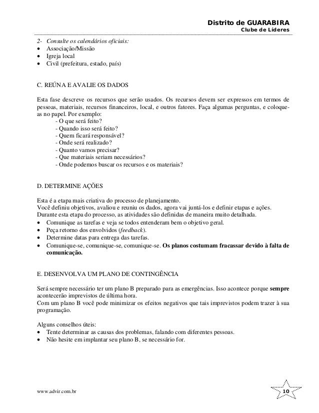 Distrito de GUARABIRA
Clube de Líderes
2- Consulte os calendários oficiais:
• Associação/Missão
• Igreja local
• Civil (prefeitura, estado, país)
C. REÚNA E AVALIE OS DADOS
Esta fase descreve os recursos que serão usados. Os recursos devem ser expressos em termos de
pessoas, materiais, recursos financeiros, local, e outros fatores. Faça algumas perguntas, e coloque-
as no papel. Por exemplo:
- O que será feito?
- Quando isso será feito?
- Quem ficará responsável?
- Onde será realizado?
- Quanto vamos precisar?
- Que materiais seriam necessários?
- Onde podemos buscar os recursos e os materiais?
D. DETERMINE AÇÕES
Esta é a etapa mais criativa do processo de planejamento.
Você definiu objetivos, avaliou e reuniu os dados, agora vai juntá-los e definir etapas e ações.
Durante esta etapa do processo, as atividades são definidas de maneira muito detalhada.
• Comunique as tarefas e veja se todos entenderam bem o objetivo geral.
• Peça retorno dos envolvidos (feedback).
• Determine datas para entrega das tarefas.
• Comunique-se, comunique-se, comunique-se. Os planos costumam fracassar devido à falta de
comunicação.
E. DESENVOLVA UM PLANO DE CONTINGÊNCIA
Será sempre necessário ter um plano B preparado para as emergências. Isso acontece porque sempre
acontecerão imprevistos de última hora.
Com um plano B você pode minimizar os efeitos negativos que tais imprevistos podem trazer à sua
programação.
Alguns conselhos úteis:
• Tente determinar as causas dos problemas, falando com diferentes pessoas.
• Não hesite em implantar seu plano B, se necessário for.
www.advir.com.br 10
 