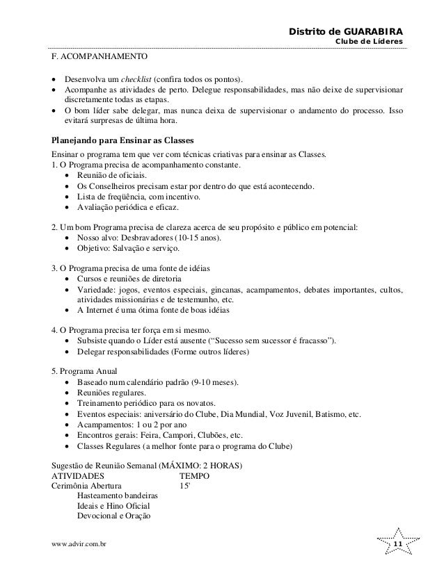 Distrito de GUARABIRA
Clube de Líderes
F. ACOMPANHAMENTO
• Desenvolva um checklist (confira todos os pontos).
• Acompanhe as atividades de perto. Delegue responsabilidades, mas não deixe de supervisionar
discretamente todas as etapas.
• O bom líder sabe delegar, mas nunca deixa de supervisionar o andamento do processo. Isso
evitará surpresas de última hora.
Planejando para Ensinar as Classes
Ensinar o programa tem que ver com técnicas criativas para ensinar as Classes.
1. O Programa precisa de acompanhamento constante.
• Reunião de oficiais.
• Os Conselheiros precisam estar por dentro do que está acontecendo.
• Lista de freqüência, com incentivo.
• Avaliação periódica e eficaz.
2. Um bom Programa precisa de clareza acerca de seu propósito e público em potencial:
• Nosso alvo: Desbravadores (10-15 anos).
• Objetivo: Salvação e serviço.
3. O Programa precisa de uma fonte de idéias
• Cursos e reuniões de diretoria
• Variedade: jogos, eventos especiais, gincanas, acampamentos, debates importantes, cultos,
atividades missionárias e de testemunho, etc.
• A Internet é uma ótima fonte de boas idéias
4. O Programa precisa ter força em si mesmo.
• Subsiste quando o Líder está ausente (“Sucesso sem sucessor é fracasso”).
• Delegar responsabilidades (Forme outros líderes)
5. Programa Anual
• Baseado num calendário padrão (9-10 meses).
• Reuniões regulares.
• Treinamento periódico para os novatos.
• Eventos especiais: aniversário do Clube, Dia Mundial, Voz Juvenil, Batismo, etc.
• Acampamentos: 1 ou 2 por ano
• Encontros gerais: Feira, Campori, Clubões, etc.
• Classes Regulares (a melhor fonte para o programa do Clube)
Sugestão de Reunião Semanal (MÁXIMO: 2 HORAS)
ATIVIDADES TEMPO
Cerimônia Abertura 15'
Hasteamento bandeiras
Ideais e Hino Oficial
Devocional e Oração
www.advir.com.br 11
 