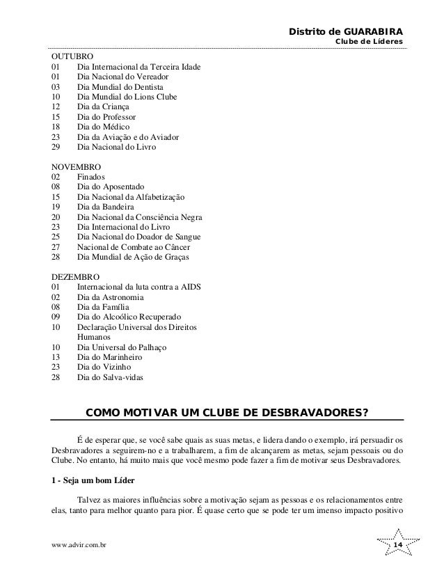 Distrito de GUARABIRA
Clube de Líderes
OUTUBRO
01 Dia Internacional da Terceira Idade
01 Dia Nacional do Vereador
03 Dia Mundial do Dentista
10 Dia Mundial do Lions Clube
12 Dia da Criança
15 Dia do Professor
18 Dia do Médico
23 Dia da Aviação e do Aviador
29 Dia Nacional do Livro
NOVEMBRO
02 Finados
08 Dia do Aposentado
15 Dia Nacional da Alfabetização
19 Dia da Bandeira
20 Dia Nacional da Consciência Negra
23 Dia Internacional do Livro
25 Dia Nacional do Doador de Sangue
27 Nacional de Combate ao Câncer
28 Dia Mundial de Ação de Graças
DEZEMBRO
01 Internacional da luta contra a AIDS
02 Dia da Astronomia
08 Dia da Família
09 Dia do Alcoólico Recuperado
10 Declaração Universal dos Direitos
Humanos
10 Dia Universal do Palhaço
13 Dia do Marinheiro
23 Dia do Vizinho
28 Dia do Salva-vidas
COMO MOTIVAR UM CLUBE DE DESBRAVADORES?
É de esperar que, se você sabe quais as suas metas, e lidera dando o exemplo, irá persuadir os
Desbravadores a seguirem-no e a trabalharem, a fim de alcançarem as metas, sejam pessoais ou do
Clube. No entanto, há muito mais que você mesmo pode fazer a fim de motivar seus Desbravadores.
1 - Seja um bom Líder
Talvez as maiores influências sobre a motivação sejam as pessoas e os relacionamentos entre
elas, tanto para melhor quanto para pior. É quase certo que se pode ter um imenso impacto positivo
www.advir.com.br 14
 
