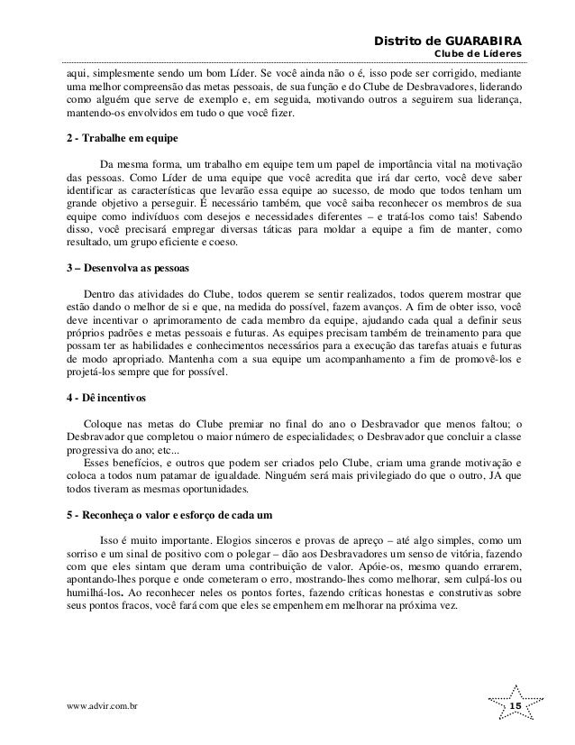 Distrito de GUARABIRA
Clube de Líderes
aqui, simplesmente sendo um bom Líder. Se você ainda não o é, isso pode ser corrigido, mediante
uma melhor compreensão das metas pessoais, de sua função e do Clube de Desbravadores, liderando
como alguém que serve de exemplo e, em seguida, motivando outros a seguirem sua liderança,
mantendo-os envolvidos em tudo o que você fizer.
2 - Trabalhe em equipe
Da mesma forma, um trabalho em equipe tem um papel de importância vital na motivação
das pessoas. Como Líder de uma equipe que você acredita que irá dar certo, você deve saber
identificar as características que levarão essa equipe ao sucesso, de modo que todos tenham um
grande objetivo a perseguir. É necessário também, que você saiba reconhecer os membros de sua
equipe como indivíduos com desejos e necessidades diferentes – e tratá-los como tais! Sabendo
disso, você precisará empregar diversas táticas para moldar a equipe a fim de manter, como
resultado, um grupo eficiente e coeso.
3 – Desenvolva as pessoas
Dentro das atividades do Clube, todos querem se sentir realizados, todos querem mostrar que
estão dando o melhor de si e que, na medida do possível, fazem avanços. A fim de obter isso, você
deve incentivar o aprimoramento de cada membro da equipe, ajudando cada qual a definir seus
próprios padrões e metas pessoais e futuras. As equipes precisam também de treinamento para que
possam ter as habilidades e conhecimentos necessários para a execução das tarefas atuais e futuras
de modo apropriado. Mantenha com a sua equipe um acompanhamento a fim de promovê-los e
projetá-los sempre que for possível.
4 - Dê incentivos
Coloque nas metas do Clube premiar no final do ano o Desbravador que menos faltou; o
Desbravador que completou o maior número de especialidades; o Desbravador que concluir a classe
progressiva do ano; etc...
Esses benefícios, e outros que podem ser criados pelo Clube, criam uma grande motivação e
coloca a todos num patamar de igualdade. Ninguém será mais privilegiado do que o outro, JA que
todos tiveram as mesmas oportunidades.
5 - Reconheça o valor e esforço de cada um
Isso é muito importante. Elogios sinceros e provas de apreço – até algo simples, como um
sorriso e um sinal de positivo com o polegar – dão aos Desbravadores um senso de vitória, fazendo
com que eles sintam que deram uma contribuição de valor. Apóie-os, mesmo quando errarem,
apontando-lhes porque e onde cometeram o erro, mostrando-lhes como melhorar, sem culpá-los ou
humilhá-los. Ao reconhecer neles os pontos fortes, fazendo críticas honestas e construtivas sobre
seus pontos fracos, você fará com que eles se empenhem em melhorar na próxima vez.
www.advir.com.br 15
 