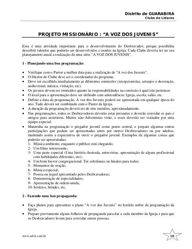 Distrito de GUARABIRA
Clube de Líderes
PROJETO MISSIONÁRIO : “A VOZ DOS JUVENIS”
Essa é uma atividade importante para o desenvolvimento do Desbravador, porque possibilita
descobrir talentos que poderão ser desenvolvidos e usados na Igreja. Cada Clube deveria ter no seu
planejamento anual a realização de uma série “A VOZ DOS JUVENIS”.
1 - Planejando uma boa programação:
• Verifique com o Pastor a melhor data para a realização de “A voz dos Juvenis”.
• O Diretor do Clube deve ser o coordenador do programa.
• Deve ser escolhida imediatamente as diferentes comissões (recepcionistas, arranjos e decoração,
audiovisual, música, visitação, etc).
• Os juvenis devem ser instruídos quanto às responsabilidades na comissão à qual irão pertencer.
• O local para a apresentação deve ser definido com antecedência: Igreja, escola, salão, etc.
• Definir a data da programação. A voz dos Juvenis poderá ser apresentada em qualquer época do
ano. Tudo deverá ser combinado com o Pastor da Igreja.
• A duração da programação deverá ser de oito reuniões, aproximadamente.
• Nas programações, todos os Desbravadores deverão estar presentes e deverão convidar os pais e
amigos para assistirem. Muitos não-Adventistas virão, e esses deverão ser visitados por uma
equipe especial.
• Mantenha na programação o pregador juvenil como ponto central, e prepare algumas outras
participações que podem ser apresentadas antes por outros Desbravadores ou por adultos,
mantendo assim a expectativa de ouvir o pregador juvenil. Exemplos de algumas coisas que
poderão ser apresentadas:
1- Música ambiente, enquanto o público está chegando;
2- Um filme interessante;
3- Uma parte especial (Uma história ilustrada, entrevistas, apresentação de algum profissional
com habilidades diferentes, etc);
4- Um bom louvor congregacional. Ter coletâneas ou hinário para todos;
5- Momentos de oração;
6- Música especial;
7- Poesia ou jogral apresentado pelos Desbravadores;
8- Demonstração de especialidades;
9- Apresentação de ordem-unida;
10- Sorteios, brindes, etc.
2 - Fazendo uma boa propaganda:
• Faça planos para apresentar o plano “A voz dos Juvenis” no horário nobre da programação da
Igreja.
• Prepare previamente alguns folhetos de propaganda para dar a cada membro da Igreja e para que
os Desbravadores levem para convidar outras pessoas.
www.advir.com.br 16
 