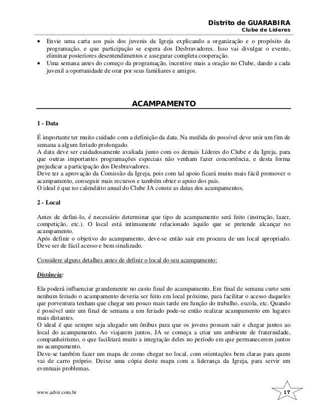 Distrito de GUARABIRA
Clube de Líderes
• Envie uma carta aos pais dos juvenis da Igreja explicando a organização e o propósito da
programação, e que participação se espera dos Desbravadores. Isso vai divulgar o evento,
eliminar posteriores desentendimentos e assegurar completa cooperação.
• Uma semana antes do começo da programação, incentive mais a oração no Clube, dando a cada
juvenil a oportunidade de orar por seus familiares e amigos.
ACAMPAMENTO
1 - Data
É importante ter muito cuidado com a definição da data. Na medida do possível deve unir um fim de
semana a algum feriado prolongado.
A data deve ser cuidadosamente avaliada junto com os demais Líderes do Clube e da Igreja, para
que outras importantes programações especiais não venham fazer concorrência, e desta forma
prejudicar a participação dos Desbravadores.
Deve ter a aprovação da Comissão da Igreja, pois com tal apoio ficará muito mais fácil promover o
acampamento, conseguir mais recursos e também obter o apoio dos pais.
O ideal é que no calendário anual do Clube JA conste as datas dos acampamentos.
2 - Local
Antes de defini-lo, é necessário determinar que tipo de acampamento será feito (instrução, lazer,
competição, etc.). O local está intimamente relacionado àquilo que se pretende alcançar no
acampamento.
Após definir o objetivo do acampamento, deve-se então sair em procura de um local apropriado.
Deve ser de fácil acesso e bem sinalizado.
Considere alguns detalhes antes de definir o local do seu acampamento:
Distância:
Ela poderá influenciar grandemente no custo final do acampamento. Em final de semana curto sem
nenhum feriado o acampamento deveria ser feito em local próximo, para facilitar o acesso daqueles
que porventura tenham que chegar um pouco mais tarde em função do trabalho, escola, etc. Quando
é possível unir um final de semana a um feriado pode-se então realizar acampamento em lugares
mais distantes.
O ideal é que sempre seja alugado um ônibus para que os jovens possam sair e chegar juntos ao
local do acampamento. Ao viajarem juntos, JA se começa a criar um ambiente de fraternidade,
companheirismo, o que facilitará muito a integração deles no período em que permanecerem juntos
no acampamento.
Deve-se também fazer um mapa de como chegar no local, com orientações bem claras para quem
vai de carro próprio. Deixe uma cópia deste mapa com a liderança da Igreja, para servir em
eventuais problemas.
www.advir.com.br 17
 