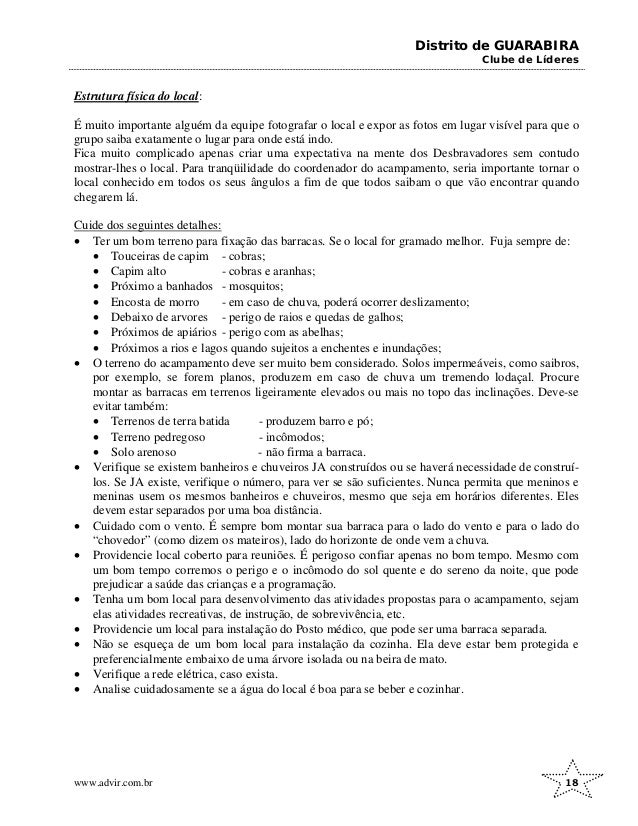 Distrito de GUARABIRA
Clube de Líderes
Estrutura física do local:
É muito importante alguém da equipe fotografar o local e expor as fotos em lugar visível para que o
grupo saiba exatamente o lugar para onde está indo.
Fica muito complicado apenas criar uma expectativa na mente dos Desbravadores sem contudo
mostrar-lhes o local. Para tranqüilidade do coordenador do acampamento, seria importante tornar o
local conhecido em todos os seus ângulos a fim de que todos saibam o que vão encontrar quando
chegarem lá.
Cuide dos seguintes detalhes:
• Ter um bom terreno para fixação das barracas. Se o local for gramado melhor. Fuja sempre de:
• Touceiras de capim - cobras;
• Capim alto - cobras e aranhas;
• Próximo a banhados - mosquitos;
• Encosta de morro - em caso de chuva, poderá ocorrer deslizamento;
• Debaixo de arvores - perigo de raios e quedas de galhos;
• Próximos de apiários - perigo com as abelhas;
• Próximos a rios e lagos quando sujeitos a enchentes e inundações;
• O terreno do acampamento deve ser muito bem considerado. Solos impermeáveis, como saibros,
por exemplo, se forem planos, produzem em caso de chuva um tremendo lodaçal. Procure
montar as barracas em terrenos ligeiramente elevados ou mais no topo das inclinações. Deve-se
evitar também:
• Terrenos de terra batida - produzem barro e pó;
• Terreno pedregoso - incômodos;
• Solo arenoso - não firma a barraca.
• Verifique se existem banheiros e chuveiros JA construídos ou se haverá necessidade de construí-
los. Se JA existe, verifique o número, para ver se são suficientes. Nunca permita que meninos e
meninas usem os mesmos banheiros e chuveiros, mesmo que seja em horários diferentes. Eles
devem estar separados por uma boa distância.
• Cuidado com o vento. É sempre bom montar sua barraca para o lado do vento e para o lado do
“chovedor” (como dizem os mateiros), lado do horizonte de onde vem a chuva.
• Providencie local coberto para reuniões. É perigoso confiar apenas no bom tempo. Mesmo com
um bom tempo corremos o perigo e o incômodo do sol quente e do sereno da noite, que pode
prejudicar a saúde das crianças e a programação.
• Tenha um bom local para desenvolvimento das atividades propostas para o acampamento, sejam
elas atividades recreativas, de instrução, de sobrevivência, etc.
• Providencie um local para instalação do Posto médico, que pode ser uma barraca separada.
• Não se esqueça de um bom local para instalação da cozinha. Ela deve estar bem protegida e
preferencialmente embaixo de uma árvore isolada ou na beira de mato.
• Verifique a rede elétrica, caso exista.
• Analise cuidadosamente se a água do local é boa para se beber e cozinhar.
www.advir.com.br 18
 