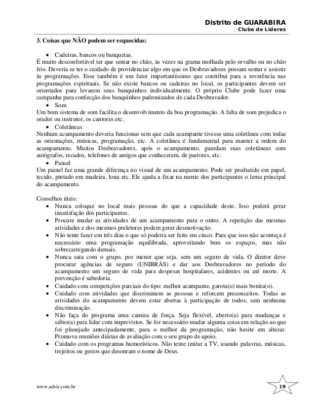 Distrito de GUARABIRA
Clube de Líderes
3. Coisas que NÃO podem ser esquecidas:
• Cadeiras, bancos ou banquetas.
É muito desconfortável ter que sentar no chão, às vezes na grama molhada pelo orvalho ou no chão
frio. Deveria se ter o cuidado de providenciar algo em que os Desbravadores possam sentar e assistir
às programações. Esse também é um fator importantíssimo que contribui para a reverência nas
programações espirituais. Se não existe bancos ou cadeiras no local, os participantes devem ser
orientados para levarem seus banquinhos individualmente. O próprio Clube pode fazer uma
campanha para confecção dos banquinhos padronizados de cada Desbravador.
• Som
Um bom sistema de som facilita o desenvolvimento da boa programação. A falta de som prejudica o
orador ou instrutor, os cantores etc.
• Coletâneas
Nenhum acampamento deveria funcionar sem que cada acampante tivesse uma coletânea com todas
as orientações, músicas, programação, etc. A coletânea é fundamental para manter a ordem do
acampamento. Muitos Desbravadores, após o acampamento, guardam suas coletâneas com
autógrafos, recados, telefones de amigos que conheceram, de pastores, etc.
• Painel
Um painel faz uma grande diferença no visual de um acampamento. Pode ser produzido em papel,
tecido, pintado em madeira, lona etc. Ele ajuda a fixar na mente dos participantes o lema principal
do acampamento.
Conselhos úteis:
• Nunca coloque no local mais pessoas do que a capacidade deste. Isso poderá gerar
insatisfação dos participantes.
• Procure mudar as atividades de um acampamento para o outro. A repetição das mesmas
atividades e dos mesmos preletores podem gerar desmotivação.
• Não tente fazer em três dias o que só poderia ser feito em cinco. Para que isso não aconteça é
necessário uma programação equilibrada, aproveitando bem os espaços, mas não
sobrecarregando demais.
• Nunca saia com o grupo, por menor que seja, sem um seguro de vida. O diretor deve
procurar agências de seguro (UNIBRÁS) e dar aos Desbravadores no período do
acampamento um seguro de vida para despesas hospitalares, acidentes ou até morte. A
prevenção é sabedoria.
• Cuidado com competições parciais do tipo: melhor acampante, garota(o) mais bonita(o).
• Cuidado com atividades que discriminem as pessoas e reforcem preconceitos. Todas as
atividades do acampamento devem estar abertas à participação de todos, sem nenhuma
discriminação.
• Não faça do programa uma camisa de força. Seja flexível, aberto(a) para mudanças e
sábio(a) para lidar com imprevistos. Se for necessário mudar alguma coisa em relação ao que
foi planejado antecipadamente, para o melhor da programação, não hesite em alterar.
Promova reuniões diárias de avaliação com o seu grupo de apoio.
• Cuidado com os programas humorísticos. Não tente imitar a TV, usando palavras, músicas,
trejeitos ou gestos que desonram o nome de Deus.
www.advir.com.br 19
 