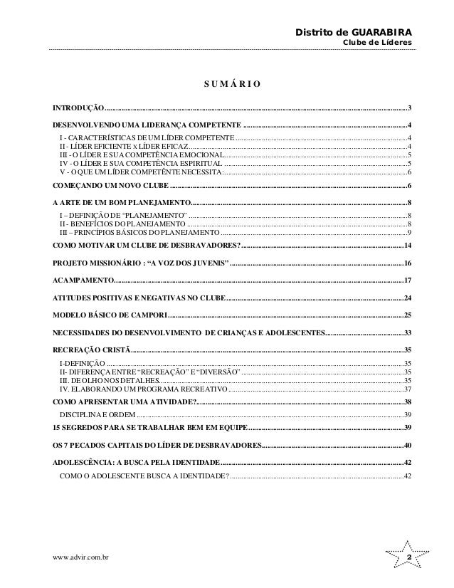 Distrito de GUARABIRA
Clube de Líderes
S U M Á R I O
INTRODUÇÃO..................................................................................................................................................................3
DESENVOLVENDO UMA LIDERANÇA COMPETENTE ........................................................................................4
I - CARACTERÍSTICAS DE UM LÍDER COMPETENTE ............................................................................................4
II - LÍDER EFICIENTE X LÍDER EFICAZ.....................................................................................................................4
III - O LÍDER E SUA COMPETÊNCIA EMOCIONAL..................................................................................................5
IV - O LÍDER E SUA COMPETÊNCIA ESPIRITUAL ..................................................................................................5
V - O QUE UM LÍDER COMPETÊNTE NECESSITA:..................................................................................................6
COMEÇANDO UM NOVO CLUBE ...............................................................................................................................6
A ARTE DE UM BOM PLANEJAMENTO....................................................................................................................8
I – DEFINIÇÃO DE “PLANEJAMENTO” .....................................................................................................................8
II - BENEFÍCIOS DO PLANEJAMENTO ......................................................................................................................8
III – PRINCÍPIOS BÁSICOS DO PLANEJAMENTO....................................................................................................9
COMO MOTIVAR UM CLUBE DE DESBRAVADORES?.......................................................................................14
PROJETO MISSIONÁRIO : “A VOZ DOS JUVENIS” .............................................................................................16
ACAMPAMENTO...........................................................................................................................................................17
ATITUDES POSITIVAS E NEGATIVAS NO CLUBE...............................................................................................24
MODELO BÁSICO DE CAMPORI ..............................................................................................................................25
NECESSIDADES DO DESENVOLVIMENTO DE CRIANÇAS E ADOLESCENTES..........................................33
RECREAÇÃO CRISTÃ..................................................................................................................................................35
I-DEFINIÇÃO ...............................................................................................................................................................35
II- DIFERENÇA ENTRE “RECREAÇÃO” E “DIVERSÃO”.......................................................................................35
III. DE OLHO NOS DETALHES...................................................................................................................................35
IV. ELABORANDO UM PROGRAMA RECREATIVO..............................................................................................37
COMO APRESENTAR UMA ATIVIDADE?...............................................................................................................38
DISCIPLINA E ORDEM...............................................................................................................................................39
15 SEGREDOS PARA SE TRABALHAR BEM EM EQUIPE...................................................................................39
OS 7 PECADOS CAPITAIS DO LÍDER DE DESBRAVADORES............................................................................40
ADOLESCÊNCIA: A BUSCA PELA IDENTIDADE..................................................................................................42
COMO O ADOLESCENTE BUSCA A IDENTIDADE? .............................................................................................42
www.advir.com.br 2
 