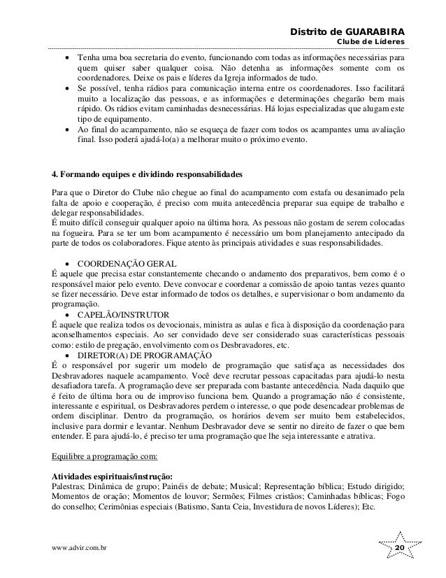 Distrito de GUARABIRA
Clube de Líderes
• Tenha uma boa secretaria do evento, funcionando com todas as informações necessárias para
quem quiser saber qualquer coisa. Não detenha as informações somente com os
coordenadores. Deixe os pais e líderes da Igreja informados de tudo.
• Se possível, tenha rádios para comunicação interna entre os coordenadores. Isso facilitará
muito a localização das pessoas, e as informações e determinações chegarão bem mais
rápido. Os rádios evitam caminhadas desnecessárias. Há lojas especializadas que alugam este
tipo de equipamento.
• Ao final do acampamento, não se esqueça de fazer com todos os acampantes uma avaliação
final. Isso poderá ajudá-lo(a) a melhorar muito o próximo evento.
4. Formando equipes e dividindo responsabilidades
Para que o Diretor do Clube não chegue ao final do acampamento com estafa ou desanimado pela
falta de apoio e cooperação, é preciso com muita antecedência preparar sua equipe de trabalho e
delegar responsabilidades.
É muito difícil conseguir qualquer apoio na última hora. As pessoas não gostam de serem colocadas
na fogueira. Para se ter um bom acampamento é necessário um bom planejamento antecipado da
parte de todos os colaboradores. Fique atento às principais atividades e suas responsabilidades.
• COORDENAÇÃO GERAL
É aquele que precisa estar constantemente checando o andamento dos preparativos, bem como é o
responsável maior pelo evento. Deve convocar e coordenar a comissão de apoio tantas vezes quanto
se fizer necessário. Deve estar informado de todos os detalhes, e supervisionar o bom andamento da
programação.
• CAPELÃO/INSTRUTOR
É aquele que realiza todos os devocionais, ministra as aulas e fica à disposição da coordenação para
aconselhamentos especiais. Ao ser convidado deve ser considerado suas características pessoais
como: estilo de pregação, envolvimento com os Desbravadores, etc.
• DIRETOR(A) DE PROGRAMAÇÃO
É o responsável por sugerir um modelo de programação que satisfaça as necessidades dos
Desbravadores naquele acampamento. Você deve recrutar pessoas capacitadas para ajudá-lo nesta
desafiadora tarefa. A programação deve ser preparada com bastante antecedência. Nada daquilo que
é feito de última hora ou de improviso funciona bem. Quando a programação não é consistente,
interessante e espiritual, os Desbravadores perdem o interesse, o que pode desencadear problemas de
ordem disciplinar. Dentro da programação, os horários devem ser muito bem estabelecidos,
inclusive para dormir e levantar. Nenhum Desbravador deve se sentir no direito de fazer o que bem
entender. E para ajudá-lo, é preciso ter uma programação que lhe seja interessante e atrativa.
Equilibre a programação com:
Atividades espirituais/instrução:
Palestras; Dinâmica de grupo; Painéis de debate; Musical; Representação bíblica; Estudo dirigido;
Momentos de oração; Momentos de louvor; Sermões; Filmes cristãos; Caminhadas bíblicas; Fogo
do conselho; Cerimônias especiais (Batismo, Santa Ceia, Investidura de novos Líderes); Etc.
www.advir.com.br 20
 