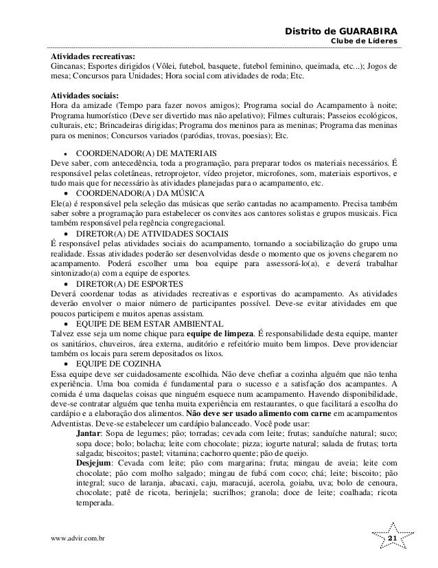 Distrito de GUARABIRA
Clube de Líderes
Atividades recreativas:
Gincanas; Esportes dirigidos (Vôlei, futebol, basquete, futebol feminino, queimada, etc...); Jogos de
mesa; Concursos para Unidades; Hora social com atividades de roda; Etc.
Atividades sociais:
Hora da amizade (Tempo para fazer novos amigos); Programa social do Acampamento à noite;
Programa humorístico (Deve ser divertido mas não apelativo); Filmes culturais; Passeios ecológicos,
culturais, etc; Brincadeiras dirigidas; Programa dos meninos para as meninas; Programa das meninas
para os meninos; Concursos variados (paródias, trovas, poesias); Etc.
• COORDENADOR(A) DE MATERIAIS
Deve saber, com antecedência, toda a programação, para preparar todos os materiais necessários. É
responsável pelas coletâneas, retroprojetor, vídeo projetor, microfones, som, materiais esportivos, e
tudo mais que for necessário às atividades planejadas para o acampamento, etc.
• COORDENADOR(A) DA MÚSICA
Ele(a) é responsável pela seleção das músicas que serão cantadas no acampamento. Precisa também
saber sobre a programação para estabelecer os convites aos cantores solistas e grupos musicais. Fica
também responsável pela regência congregacional.
• DIRETOR(A) DE ATIVIDADES SOCIAIS
É responsável pelas atividades sociais do acampamento, tornando a sociabilização do grupo uma
realidade. Essas atividades poderão ser desenvolvidas desde o momento que os jovens chegarem no
acampamento. Poderá escolher uma boa equipe para assessorá-lo(a), e deverá trabalhar
sintonizado(a) com a equipe de esportes.
• DIRETOR(A) DE ESPORTES
Deverá coordenar todas as atividades recreativas e esportivas do acampamento. As atividades
deverão envolver o maior número de participantes possível. Deve-se evitar atividades em que
poucos participem e muitos apenas assistam.
• EQUIPE DE BEM ESTAR AMBIENTAL
Talvez esse seja um nome chique para equipe de limpeza. É responsabilidade desta equipe, manter
os sanitários, chuveiros, área externa, auditório e refeitório muito bem limpos. Deve providenciar
também os locais para serem depositados os lixos.
• EQUIPE DE COZINHA
Essa equipe deve ser cuidadosamente escolhida. Não deve chefiar a cozinha alguém que não tenha
experiência. Uma boa comida é fundamental para o sucesso e a satisfação dos acampantes. A
comida é uma daquelas coisas que ninguém esquece num acampamento. Havendo disponibilidade,
deve-se contratar alguém que tenha muita experiência em restaurantes, o que facilitará a escolha do
cardápio e a elaboração dos alimentos. Não deve ser usado alimento com carne em acampamentos
Adventistas. Deve-se estabelecer um cardápio balanceado. Você pode usar:
Jantar: Sopa de legumes; pão; torradas; cevada com leite; frutas; sanduíche natural; suco;
sopa doce; bolo; bolacha; leite com chocolate; pizza; iogurte natural; salada de frutas; torta
salgada; biscoitos; pastel; vitamina; cachorro quente; pão de queijo.
Desjejum: Cevada com leite; pão com margarina; fruta; mingau de aveia; leite com
chocolate; pão com molho salgado; mingau de fubá com coco; chá; leite; biscoito; pão
integral; suco de laranja, abacaxi, caju, maracujá, acerola, goiaba, uva; bolo de cenoura,
chocolate; patê de ricota, berinjela; sucrilhos; granola; doce de leite; coalhada; ricota
temperada.
www.advir.com.br 21
 