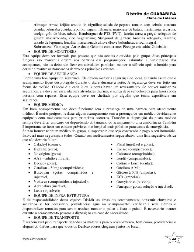Distrito de GUARABIRA
Clube de Líderes
Almoço: Arroz; feijão; assado de triguilho; salada de pepino, tomate com cebola, cenoura
cozida, beterraba cozida, repolho, vagem, rabanete, maionese de batata, mista, soja, escarola,
acelga, grão de bico, tabule; Hambúrguer de PTS (PVT); farofa; arroz a grega; refogado de
glúten; macarronada; kibe vegetariano; Strogonof de glúten; brócolis refogado; lasanha;
assado de legumes; lentilha; macarronada alho e óleo e bolonhesa; arroz integral.
Sobremesa: Flan; sagu; Arroz doce; Gelatina com creme; Pêssego em calda; Goiabada.
• EQUIPE DE MONITORES
Esta equipe deve ser formada por pessoas que são aceitas e ouvidas pelo grupo. Suas principais
funções são manter a ordem nos horários das programações; estimular a participação dos
acampantes, não os deixando ficar em atividades paralelas; manter o silêncio após o horário para
dormir e manter os namorados dentro dos princípios cristãos.
• EQUIPE DE SEGURANÇA
Forme uma boa equipe de segurança. Ela deverá manter a segurança do local, evitando assim que o
acampamento fique desprotegido durante o dia e durante a noite. A segurança deve ser feito em
forma de rodízio. O ideal é a cada 2 ou 3 horas haver um revezamento. Se houver mulher na
segurança, ela deve ser escalada para atividades diurnas, e nunca deve ser colocada para fazer ronda
noturna com rapazes. Essa equipe deve ser chefiada por alguém que tenha experiência em
segurança.
• EQUIPE MÉDICA
Um bom acampamento não deve funcionar sem a presença de uma barraca para atendimento
médico. É muito perigoso realizar algum acampamento sem a presença de um médico devidamente
equipado com medicamentos para primeiros socorros. Também a disposição do posto médico
sempre deverá ter um carro ou dependendo do tamanho do acampamento uma ambulância. Também
é importante se fazer um contato prévio com o hospital mais próximo para casos de emergência.
Se não houver nenhum médico do grupo, é importante que seja contratado e pago o seu honorário.
Isso dará mais segurança a todos. Quanto aos medicamentos segue abaixo uma lista sugestiva básica
que não deveria faltar:
• Caladryl (creme);
• Hidrafix (soro);
• Novalgina (gotas);
• AAS – adulto e infantil;
• Dôrico (gotas);
• Cataflan – 50mg (comprimidos);
• Buscopan (gotas, comprimidos e
injetável);
• Voltaren (comprimidos e injetável);
• Adrenalina (inetável);
• Lasix (injetável);
• Plasil (injetável e gotas);
• Imosec (comprimidos);
• Colestase (comprimidos);
• Isordil (comprimidos);
• Colírio – Lerin (ocular);
• Oncilom A.M.;
• Glicose à 50% (ampolas);
• KC1 (ampolas)
• Otoxyladose (ouvido);
• Fenergan (gotas, solução e injetável).
• EQUIPE DE INFRA-ESTRUTURA
É de responsabilidade desta equipe: Dividir as áreas do acampamento; construir chuveiros e
sanitários se for necessário; providenciar água no acampamento; verificar a rede elétrica e
disponibilizar tomadas para serem usadas; montar o palco e fixar o painel. É necessário manter
durante o acampamento pessoas a disposição em caso de necessidade.
• EQUIPE DE TRANSPORTE
É responsável pelo transporte de todos os materiais para o acampamento, bem como, providenciar o
aluguel do ônibus para que todos os Desbravadores cheguem juntos no local.
www.advir.com.br 22
 