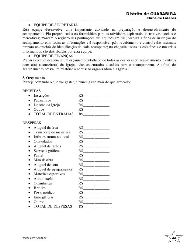 Distrito de GUARABIRA
Clube de Líderes
• EQUIPE DE SECRETARIA
Esta equipe desenvolve uma importante atividade na preparação e desenvolvimento do
acampamento. Ela prepara todos os formulários para as atividades espirituais, instrutivas, sociais e
recreativas; mantém o registro das pontuações das equipes em dia; prepara a ficha de inscrição do
acampamento com todas as informações e é responsável pelo recebimento e controle das mesmas;
prepara os crachás de identificação de cada acampante; na chegada, todas as coletâneas e materiais
informativos são distribuídas por essa equipe.
• EQUIPE DE FINANÇAS
Prepara com antecedência um orçamento detalhado de todas as despesas do acampamento. Controla
com o(a) tesoureiro(a) da Igreja todas as entradas e saídas para o acampamento. Ao final do
acampamento presta um relatório à comissão organizadora e a Igreja.
5. Orçamento
Planeje bem tudo o que vai gastar, e nunca gaste mais do que arrecadou.
RECEITAS
• Inscrições R$______________
• Patrocínios R$______________
• Doação da Igreja R$______________
• Outros_____________ R$______________
• TOTAL DE ENTRADAS R$______________
DESPESAS
• Aluguel da área R$______________
• Transporte de materiais R$______________
• Infra-estrutura no local R$______________
• Convidados R$______________
• Aluguel de rádios R$______________
• Serviços gráficos R$______________
• Painel R$______________
• Mão de obra R$______________
• Aluguel de som R$______________
• Aluguel de equipamentos R$______________
• Materiais esportivos R$______________
• Alimentação R$______________
• Cozinheiras R$______________
• Brindes R$______________
• Posto médico R$______________
• Emergências R$_______________
• Outros R$_______________
• TOTAL DE DESPESAS R$_______________
www.advir.com.br 23
 