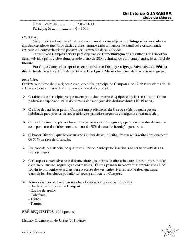 Distrito de GUARABIRA
Clube de Líderes
Clube 3 estrelas .................. 1701 – 1800
Participação ........................ 0 – 1700
Objetivos:
O Camporí de Desbravadores tem como um dos seus objetivos a Integração dos clubes e
dos desbravadores membros destes clubes, promovendo um ambiente saudável e cristão, onde
amizade e o companheirismo possam ser livremente desenvolvidos.
O evento do Camporí servirá para objetivo de Comemoração dos resultados dos trabalhos
desenvolvidos pelos clubes durante todo o ano de 2004 culminando com uma premiação ao final do
mesmo.
Por fim, o Camporí cumprirá o seu propósito ao Divulgar a Igreja Adventista do Sétimo
dia dentro da cidade de Feira de Santana, e Divulgar a Missão Iaenense dentro de nossa igreja.
Inscrições:
O número mínimo de inscrições para que o clube participe do Camporí é de 12 desbravadores de 10
a 15 anos (sem contar a diretoria), compondo duas unidades.
¾ O número de participantes que fazem parte da diretoria e equipe de apoio (16 anos ou +) não
poderá ser superior a 40 % do número de inscrições dos desbravadores (10-15 anos).
¾ O clube deverá levar para o Camporí um profissional da área de saúde ou outra pessoa
habilitada para prestar, se necessários, os primeiros socorros em alguma eventualidade.
¾ Cada clube inscrito poderá levar uma cozinheira e um segurança para atuar dentro da área de
acampamento do clube, com desconto de 50% da taxa de inscrição para estes.
¾ O Pastor Distrital, que acompanhar os clubes de seu distrito, deverá ser inscrito com desconto
de 50% da taxa de inscrição.
¾ Em caso de desistência, de qualquer clube ou participante inscrito, não serão devolvidas as
taxas já pagas.
¾ O Camporí é exclusivo para desbravadores, membros da diretoria e auxiliares diretos (pastor,
capelão ou ancião, segurança e cozinheiras). Outras pessoas não devem acompanhar o clube.
Existirão momentos especiais para o acesso dos visitantes. Nestes momentos, quaisquer
convidados dos clubes poderão ter acesso ao local do Camporí.
¾ A inscrição envolve os seguintes benefícios aos clubes e participantes:
- Benfeitorias no local do Camporí.
- Equipe de apoio.
- Coletânea.
- Troféu.
- Trunfo.
PRÉ-REQUISITOS (1204 pontos)
Missão: Organização do Clube (301 pontos)
www.advir.com.br 26
 