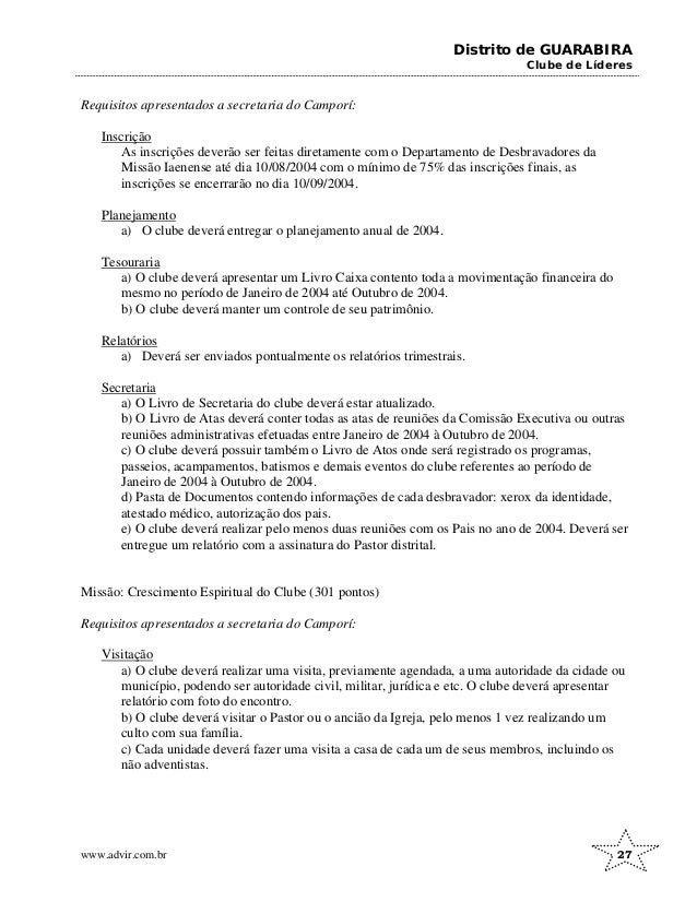Distrito de GUARABIRA
Clube de Líderes
Requisitos apresentados a secretaria do Camporí:
Inscrição
As inscrições deverão ser feitas diretamente com o Departamento de Desbravadores da
Missão Iaenense até dia 10/08/2004 com o mínimo de 75% das inscrições finais, as
inscrições se encerrarão no dia 10/09/2004.
Planejamento
a) O clube deverá entregar o planejamento anual de 2004.
Tesouraria
a) O clube deverá apresentar um Livro Caixa contento toda a movimentação financeira do
mesmo no período de Janeiro de 2004 até Outubro de 2004.
b) O clube deverá manter um controle de seu patrimônio.
Relatórios
a) Deverá ser enviados pontualmente os relatórios trimestrais.
Secretaria
a) O Livro de Secretaria do clube deverá estar atualizado.
b) O Livro de Atas deverá conter todas as atas de reuniões da Comissão Executiva ou outras
reuniões administrativas efetuadas entre Janeiro de 2004 à Outubro de 2004.
c) O clube deverá possuir também o Livro de Atos onde será registrado os programas,
passeios, acampamentos, batismos e demais eventos do clube referentes ao período de
Janeiro de 2004 à Outubro de 2004.
d) Pasta de Documentos contendo informações de cada desbravador: xerox da identidade,
atestado médico, autorização dos pais.
e) O clube deverá realizar pelo menos duas reuniões com os Pais no ano de 2004. Deverá ser
entregue um relatório com a assinatura do Pastor distrital.
Missão: Crescimento Espiritual do Clube (301 pontos)
Requisitos apresentados a secretaria do Camporí:
Visitação
a) O clube deverá realizar uma visita, previamente agendada, a uma autoridade da cidade ou
município, podendo ser autoridade civil, militar, jurídica e etc. O clube deverá apresentar
relatório com foto do encontro.
b) O clube deverá visitar o Pastor ou o ancião da Igreja, pelo menos 1 vez realizando um
culto com sua família.
c) Cada unidade deverá fazer uma visita a casa de cada um de seus membros, incluindo os
não adventistas.
www.advir.com.br 27
 