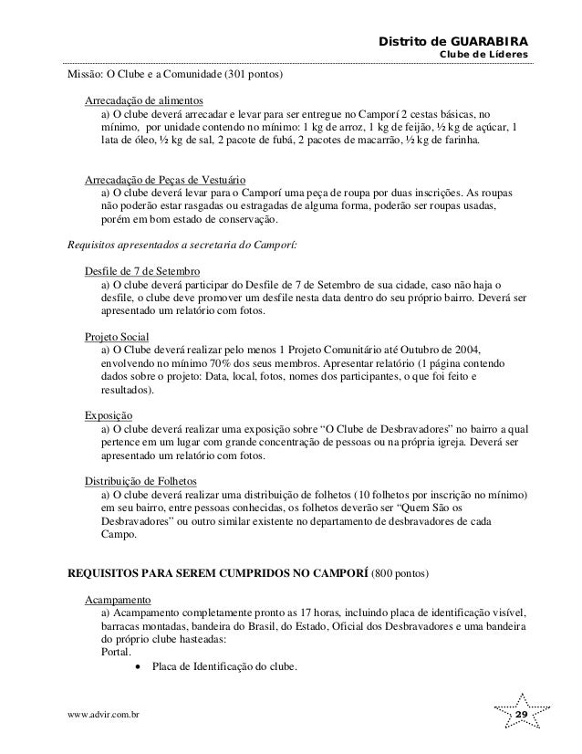 Distrito de GUARABIRA
Clube de Líderes
Missão: O Clube e a Comunidade (301 pontos)
Arrecadação de alimentos
a) O clube deverá arrecadar e levar para ser entregue no Camporí 2 cestas básicas, no
mínimo, por unidade contendo no mínimo: 1 kg de arroz, 1 kg de feijão, ½ kg de açúcar, 1
lata de óleo, ½ kg de sal, 2 pacote de fubá, 2 pacotes de macarrão, ½ kg de farinha.
Arrecadação de Peças de Vestuário
a) O clube deverá levar para o Camporí uma peça de roupa por duas inscrições. As roupas
não poderão estar rasgadas ou estragadas de alguma forma, poderão ser roupas usadas,
porém em bom estado de conservação.
Requisitos apresentados a secretaria do Camporí:
Desfile de 7 de Setembro
a) O clube deverá participar do Desfile de 7 de Setembro de sua cidade, caso não haja o
desfile, o clube deve promover um desfile nesta data dentro do seu próprio bairro. Deverá ser
apresentado um relatório com fotos.
Projeto Social
a) O Clube deverá realizar pelo menos 1 Projeto Comunitário até Outubro de 2004,
envolvendo no mínimo 70% dos seus membros. Apresentar relatório (1 página contendo
dados sobre o projeto: Data, local, fotos, nomes dos participantes, o que foi feito e
resultados).
Exposição
a) O clube deverá realizar uma exposição sobre “O Clube de Desbravadores” no bairro a qual
pertence em um lugar com grande concentração de pessoas ou na própria igreja. Deverá ser
apresentado um relatório com fotos.
Distribuição de Folhetos
a) O clube deverá realizar uma distribuição de folhetos (10 folhetos por inscrição no mínimo)
em seu bairro, entre pessoas conhecidas, os folhetos deverão ser “Quem São os
Desbravadores” ou outro similar existente no departamento de desbravadores de cada
Campo.
REQUISITOS PARA SEREM CUMPRIDOS NO CAMPORÍ (800 pontos)
Acampamento
a) Acampamento completamente pronto as 17 horas, incluindo placa de identificação visível,
barracas montadas, bandeira do Brasil, do Estado, Oficial dos Desbravadores e uma bandeira
do próprio clube hasteadas:
Portal.
• Placa de Identificação do clube.
www.advir.com.br 29
 