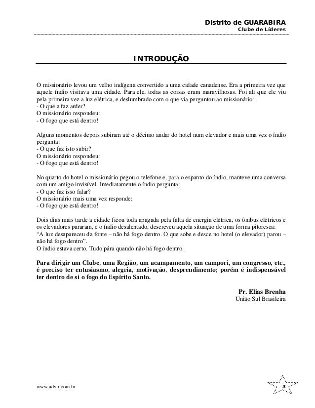 Distrito de GUARABIRA
Clube de Líderes
INTRODUÇÃO
O missionário levou um velho indígena convertido a uma cidade canadense. Era a primeira vez que
aquele índio visitava uma cidade. Para ele, todas as coisas eram maravilhosas. Foi ali que ele viu
pela primeira vez a luz elétrica, e deslumbrado com o que via perguntou ao missionário:
- O que a faz arder?
O missionário respondeu:
- O fogo que está dentro!
Alguns momentos depois subiram até o décimo andar do hotel num elevador e mais uma vez o índio
pergunta:
- O que faz isto subir?
O missionário respondeu:
- O fogo que está dentro!
No quarto do hotel o missionário pegou o telefone e, para o espanto do índio, manteve uma conversa
com um amigo invisível. Imediatamente o índio pergunta:
- O que faz isso falar?
O missionário mais uma vez responde:
- O fogo que está dentro!
Dois dias mais tarde a cidade ficou toda apagada pela falta de energia elétrica, os ônibus elétricos e
os elevadores pararam, e o índio desalentado, descreveu aquela situação de uma forma pitoresca:
“A luz desapareceu da fonte – não há fogo dentro. O que sobe e desce no hotel (o elevador) parou –
não há fogo dentro”.
O índio estava certo. Tudo pára quando não há fogo dentro.
Para dirigir um Clube, uma Região, um acampamento, um campori, um congresso, etc.,
é preciso ter entusiasmo, alegria, motivação, desprendimento; porém é indispensável
ter dentro de si o fogo do Espírito Santo.
Pr. Elias Brenha
União Sul Brasileira
www.advir.com.br 3
 