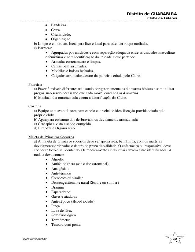 Distrito de GUARABIRA
Clube de Líderes
• Bandeiras.
• Cerca.
• Criatividade.
• Organização.
b) Limpo e em ordem, local para lixo e local para estender roupa molhada.
c) Barracas:
• Agrupadas por unidades e com separação adequada entre as unidades masculinas
e femininas e com identificação da unidade a que pertence.
• Armadas corretamente e limpas.
• Camas bem arrumadas.
• Mochilas e bolsas fechadas.
• Calçados arrumados dentro da pioneiria criada pelo Clube.
Pioneiria
a) Fazer 2 móveis diferentes utilizando obrigatoriamente as 4 amarras básicas e sem utilizar
pregos, não sendo necessário que cada móvel contenha as 4 amarras.
b) Machadinha ornamentada e com a identificação do Clube.
Cozinha
a) Equipe com avental, toca para cabelo e crachá de identificação providenciado pelo
próprio clube.
b) Água para consumo dos desbravadores devidamente armazenada.
c) Cardápio a vista e sendo cumprido.
d) Limpeza e Organização.
Maleta de Primeiros Socorros
a) A maleta de primeiros socorros deve ser apropriada, bem limpa, com os matérias
devidamente ordenados e dentro do prazo de validade. O enfermeiro ou responsável deve
conhecer todo o seu conteúdo. Os medicamentos individuais devem estar identificados. A
maleta deve conter:
• Algodão
• Antiácido (para azia e dor estomacal)
• Analgésico
• Anti-térmico
• Cotonetes ou similar
• Descongestionante nasal (Sorine ou similar)
• Dramim
• Esparadrapo
• Gazes e ataduras
• Anti-séptico (álcool iodado)
• Pinça
• Luva de látex
• Soro fisiológico
• Termômetro
• Tesoura com ponta
www.advir.com.br 30
 