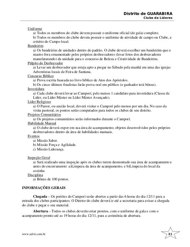 Distrito de GUARABIRA
Clube de Líderes
Uniforme
a) Todos os membros do clube devem possuir o uniforme oficial (de gala) completo.
b) Todos os membros do clube devem possuir o uniforme de atividade de campo ou Clube, a
critério do Campo local.
Bandeirim
a) Os bandeirins de unidades dentro do padrão. O clube deverá escolher um bandeirim que o
mastro fora ornamentado pelos próprios desbravadores (levar fotos dos desbravadores
manufaturando) da unidade para o concurso de Beleza e Criatividade de Bandeirins.
Púlpito do Desbravador
a) Levar um desbravador que esteja apto a pregar no Sábado pela manhã em uma das igrejas
Adventistas locais de Feira de Santana.
Concurso Bíblico
a) Prova escrita baseada no livro bíblico de Atos dos Apóstolos.
b) Os cinco últimos finalistas farão prova oral em público (o ganhador terá bônus).
Investidura
a) Cada clube deverá levar ao Camporí, pelo menos 1 candidato para investidura (Classe de
Líder, ou Líder Máster ou Líder Máster Avançado).
Líder Religioso
a) O Pastor, ou ancião local, deverá visitar o Camporí pelo menos por um dia. No caso da
visita pastoral, os pontos serão computados para todos os clubes de seu distrito.
Projetos Comunitários
a) Os projetos comunitários serão informados durante o Camporí.
Habilidade Manual
a) O clube deverá expor em sua área de acampamento, objetos desenvolvidos pelos próprios
desbravadores dentro da área de habilidades manuais.
Eventos
a) Missão Saber.
b) Missão Força e Agilidade.
c) Missão Liderança.
Inspeção Geral
a) Será realizado uma inspeção após os clubes terem desmontado sua área de acampamento e
antes do encerramento: a)Limpeza da área de acampamento, e b)Limpeza do local da
cozinha
Disciplina
a) Bônus de 100 pontos.
INFORMAÇÕES GERAIS
Chegada – Os portões do Camporí serão abertos a partir das 6 horas do dia 12/11 para a
entrada dos clubes participantes. O Diretor do clube deverá ir até a secretaria para avisar a chegada
do clube e pegar o seu material.
Abertura – Todos os clubes deverão estar prontos, com o uniforme de gala e com o
acampamento pronto até as 19 horas do dia 12/11, para a cerimônia de abertura.
www.advir.com.br 31
 