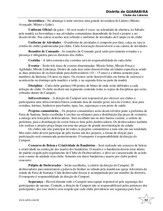 Distrito de GUARABIRA
Clube de Líderes
Investidura – No domingo à noite teremos uma grande investidura de Líderes (Máster
Avançado, Máster e Líder).
Uniforme Oficial (de gala) – Só será usado 4 vezes: na solenidade de abertura, no Sábado
pela manhã, na Investidura e nas atividades comunitárias dependendo do local e projeto a ser
desenvolvido. Nas outras ocasiões será cobrado o uniforme de atividades do Campo ou do clube.
Uniforme de Atividades – O uniforme de atividades é composto por tênis, calça ou saia (a
critério do clube) padronizadas por clube. Cada Associação desenvolverá a sua camisa de atividades.
Reuniões de Comando - As reuniões de Comando geral serão previamente avisadas e a
presença é obrigatória para os diretores dos clubes.
Cozinha – A infra estrutura das cozinhas será de responsabilidade de cada clube.
Eventos – Serão três áreas de eventos denominadas: Missão Saber, Missão Força e
Agilidade, Missão Liderança. Dentro de cada área serão desenvolvidas atividades especificas sendo
as duas primeiras de exclusividade para desbravadores (10 – 15 anos) e a última somente para
membros da diretoria (16 anos ou mais). Os eventos serão desenvolvidos em forma de carrossel e
acontecerão no domingo pela manhã e a tarde, e na segunda-feira na parte da manhã.
Disciplina – Cada clube ganhará 100 pontos de bônus de onde serão debitados a cada
infração do clube. O clube receberá um regimento contendo todas as regras de disciplinas que serão
cobradas dentro do Camporí.
Infra-estrutura – A direção do Camporí será responsável por oferecer aos clubes e
participantes uma infra-estrutura básica contendo área de reunião geral, área de eventos, área para
cozinhas, latrinas, banheiros para banho, água, luz, seguranças e um posto de saúde.
Projetos comunitários – Os projetos comunitários serão desenvolvidos junto a prefeitura de
Feira de Santana. Serão escolhidas 4 creches ou orfanatos para a distribuição das peças de vestuário,
a entrega será feita pelos desbravadores. Será escolhido um ou dois bairros carente, a critério da
prefeitura, para a distribuição de cestas básicas feita pelos desbravadores. Os desbravadores também
irão realizar o projeto praça limpa em uma das praças de grande movimentação da cidade.
Os clubes não irão participar de todos os projetos comunitários e nem irão em sua totalidade.
Mas todo clube deverá participar de pelo menos um dos projetos, a forma de eleição para
participação será comunicada posteriormente. O transporte é responsabilidade da direção do
Camporí.
Concurso de Beleza e Criatividade de Bandeirins – Será realizado um concurso de beleza
e criatividade na confecção dos mastro dos bandeirins. O mastro e o bandeirim devem estar dentro
do padrão exigido pelo regulamento do Clube de Desbravadores, e deve ser caracterizado de acordo
com o nome da unidade e/ou clube. Somente um único bandeirim e mastro por clube poderá
concorrer.
Púlpito do Desbravador – Serão escolhidos, a critério da direção do Camporí, 20
desbravadores para ministrarem a palavra do Senhor no sábado pela manhã nas igreja Adventista da
cidade de Feria de Santana. Cada desbravador deverá ir acompanhado por um membro da diretoria.
O transporte é responsabilidade da direção do Camporí.
Segurança – Haverá durante todo o Camporí uma equipe responsável pela segurança dos
participantes do mesmo. Contudo, a direção do Camporí não se responsabilizará pelos pertences dos
participantes, por esse motivo será exigido que cada clube providencie um segurança para ficar
www.advir.com.br 32
 