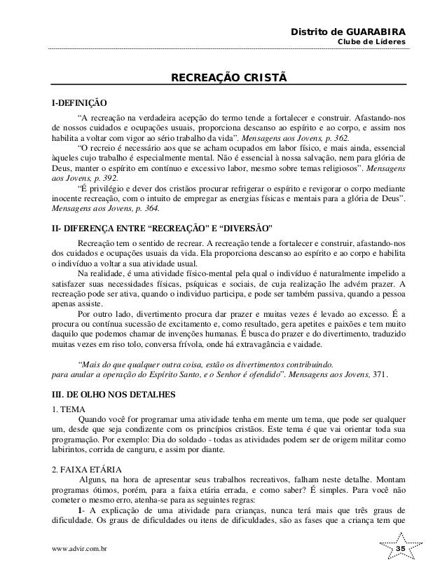 Distrito de GUARABIRA
Clube de Líderes
RECREAÇÃO CRISTÃ
I-DEFINIÇÃO
“A recreação na verdadeira acepção do termo tende a fortalecer e construir. Afastando-nos
de nossos cuidados e ocupações usuais, proporciona descanso ao espírito e ao corpo, e assim nos
habilita a voltar com vigor ao sério trabalho da vida”. Mensagens aos Jovens, p. 362.
“O recreio é necessário aos que se acham ocupados em labor físico, e mais ainda, essencial
àqueles cujo trabalho é especialmente mental. Não é essencial à nossa salvação, nem para glória de
Deus, manter o espírito em contínuo e excessivo labor, mesmo sobre temas religiosos”. Mensagens
aos Jovens, p. 392.
“É privilégio e dever dos cristãos procurar refrigerar o espírito e revigorar o corpo mediante
inocente recreação, com o intuito de empregar as energias físicas e mentais para a glória de Deus”.
Mensagens aos Jovens, p. 364.
II- DIFERENÇA ENTRE “RECREAÇÃO” E “DIVERSÃO”
Recreação tem o sentido de recrear. A recreação tende a fortalecer e construir, afastando-nos
dos cuidados e ocupações usuais da vida. Ela proporciona descanso ao espírito e ao corpo e habilita
o indivíduo a voltar a sua atividade usual.
Na realidade, é uma atividade físico-mental pela qual o indivíduo é naturalmente impelido a
satisfazer suas necessidades físicas, psíquicas e sociais, de cuja realização lhe advém prazer. A
recreação pode ser ativa, quando o individuo participa, e pode ser também passiva, quando a pessoa
apenas assiste.
Por outro lado, divertimento procura dar prazer e muitas vezes é levado ao excesso. É a
procura ou contínua sucessão de excitamento e, como resultado, gera apetites e paixões e tem muito
daquilo que podemos chamar de invenções humanas. É busca do prazer e do divertimento, traduzido
muitas vezes em riso tolo, conversa frívola, onde há extravagância e vaidade.
“Mais do que qualquer outra coisa, estão os divertimentos contribuindo.
para anular a operação do Espírito Santo, e o Senhor é ofendido”. Mensagens aos Jovens, 371.
III. DE OLHO NOS DETALHES
1. TEMA
Quando você for programar uma atividade tenha em mente um tema, que pode ser qualquer
um, desde que seja condizente com os princípios cristãos. Este tema é que vai orientar toda sua
programação. Por exemplo: Dia do soldado - todas as atividades podem ser de origem militar como
labirintos, corrida de canguru, e assim por diante.
2. FAIXA ETÁRIA
Alguns, na hora de apresentar seus trabalhos recreativos, falham neste detalhe. Montam
programas ótimos, porém, para a faixa etária errada, e como saber? É simples. Para você não
cometer o mesmo erro, atenha-se para as seguintes regras:
1- A explicação de uma atividade para crianças, nunca terá mais que três graus de
dificuldade. Os graus de dificuldades ou itens de dificuldades, são as fases que a criança tem que
www.advir.com.br 35
 