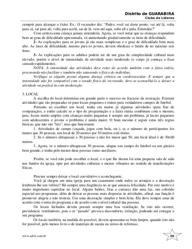 Distrito de GUARABIRA
Clube de Líderes
cumprir para alcançar o êxito. Ex.: O recreador diz: “Pedro, você sai deste ponto, vai até lá, volta
para cá, sai para ali, volta para acolá, sai de lá, vem até aqui, sobe ali e pula. Entendeu?”
Com certeza uma criança jamais entenderia. Agora, se você notar que as crianças respondem
bem ao grau de dificuldade apresentada, vá aumentando gradativamente os itens de dificuldade.
2- As explicações para os jovens já são mais complexas e o grau de dificuldade bem mais
alto. As fases de dificuldade, mesmo para os jovens, devem obedecer o limite de no máximo seis
itens.
3- As explicações para os adultos podem ser de um grau de complexidade cultural mais
elevado, porém o nível de intensidade da atividade mais moderado (o corpo já começa a ficar
cansado rapidamente).
NOTA: A intensidade das atividades deve estar de acordo também com a faixa etária,
procurando não facilitar e também não saturando o físico do indivíduo.
Verifique se alguém possui alguma doença crônica ou cardiovascular. E sempre que a
intensidade não for compatível com o estado físico do recreando, deve-se aconselhá-lo a deixar a
atividade ou praticá-la com moderação.
3. LOCAL
A escolha do local determina em grande parte o sucesso ou fracasso da recreação. Existem
atividades que são preparadas só para locais pequenos e outras para verdadeiros campos de futebol.
Portanto ao escolher um local, tenha em mente já algumas atividades (para fins de
comparação), e então calcule se o tipo de programação e a faixa etária combinam com o mesmo,
pois, locais muito amplos com crianças muito pequenas é sempre um problema, já locais pequenos
com adolescentes e jovens o problema é ainda maior. O bom mesmo é seguir estas três regras
básicas, que não são “leis”, mas que funcionam:
1. Atividades de campo (caçada, jogos com bola, etc.), se o número de participantes for
menor que 30 pessoas, um local de 20 metros por 50 metros está ótimo.
2. Se o número ultrapassar a 30 pessoas e não for maior que 50, um local ideal é de 30x60
metros.
3. Agora, se o número ultrapassar 50 pessoas, alugue um campo de futebol ou um ginásio
bem grande, e tenha pelo menos duas pessoas como auxiliares.
Porém, se você não pode escolher o local, e o que lhe deram foi uma pequena sala de aula
nos fundos da igreja, opte por atividades culturais e menos vibrantes no sentido de manifestações
físicas.
Procure sempre deixar o local convidativo e aconchegante.
Você já chegou em uma igreja para um casamento onde todos os arranjos e a decoração
lembram-lhe um velório? Há sempre uma fragrância no ar que anuncia felicidade. Por este motivo é
muito importante caprichar no local. Alguns balões, fitas e cartazes dão uma luz, um colorido
especial aos programas, além de deixar as pessoas mais dispostas às atividades, afinal, sua função é
promover alegria e não tristeza. Use uma decoração simples e bem feita. Ela deve sempre estar de
acordo com o tema do programa e de acordo com o nível cultural das pessoas.
Os locais fechados devem possuir sempre uma boa ventilação. Se isto não ocorrer,
providencie ventiladores, pois o ar “pesado” provoca desconforto, irritação, podendo até estragar o
seu programa
Os locais também, na medida do possível, devem apresentar-se bem limpos, quando isto não
for possível, pelo menos livre-o de materiais de sucata ou restos de reformas.
www.advir.com.br 36
 