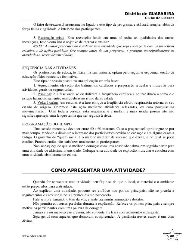 Distrito de GUARABIRA
Clube de Líderes
O fator destreza está intensamente ligado a este tipo de programa, e utilizará sempre, além da
força física e agilidade, o intelecto dos participantes.
3. Recreação mista: Esta recreação funde em uma só todas as qualidades das outras
recreações, tendo com isto o objetivo de recrear e ensinar.
NOTA: A maior preocupação é aplicar uma atividade que seja condizente com os princípios
cristãos, e de ações positivas. Ore sempre antes de um programa, e pratique antecipadamente as
atividades a serem desenvolvidas.
SEQUÊNCIA DAS ATIVIDADES
Os professores de educação física, na sua maioria, optam pelo seguinte esquema: sessão de
educação física recreativa formativa.
Este tipo de sessão possui na sua aplicação em três fases:
1. Aquecimento: elevação dos batimentos cardíacos e preparação articular e muscular para
atividades gerais ou segmentadas.
2. Principal: é a fase onde se estabilizará a freqüência cardíaca e se trabalhará a soma e o
psique harmoniosamente, sem quebras no ritmo da atividade.
3. Volta à calma: em resumo, é a fase em que a freqüência cárdio-respiratória retorna ao seu
estado de origem. Obtém-se esta ação mediante atividades relaxantes, ou com pouquíssima
movimentação. Com toda a certeza, esta seqüência é a melhor e mais usada, porém isto não
significa que seja uma lei que tenha que ser seguida à risca.
PROGRAMAÇÃO DO TEMPO
Uma sessão recreativa deve ter entre 40 a 60 minutos. Caso a programação prolongue-se por
mais tempo, tende-se a diminuir o interesse dos participantes devido ao cansaço e em alguns casos à
fadiga. O gostinho de “quero mais” é o melhor medidor de sucesso que existe, e no qual se pode
confiar. Procure então, não satisfazer totalmente os participantes.
Não se esqueça de que o melhor é começar com uma atividade calma, em seguida partir para
uma atividade de altíssima intensidade. Coloque uma atividade de explosão muscular e conclua com
uma atividade absolutamente calma.
COMO APRESENTAR UMA ATIVIDADE?
Quando for apresentar uma atividade, certifique-se de que o local, o material e o ambiente
estão preparados para a atividade.
Ao explicar uma atividade, procure ser enfático nos pontos principais, não se prenda a
regulamentos e entrelinhas pois a prática é a melhor escola.
Fale sempre variando o tom da voz, e tente transmitir animação e desafio.
Não permita conversas paralelas durante a explicação. Reforce os pontos principais e sempre
motive os participantes com uma palavra de coragem.
Jamais ria ou menospreze alguém, isto somente lhe trará aborrecimentos e desgaste.
Seja gentil com aqueles que demoram compreender. A paciência nestes casos é um dom
divino.
www.advir.com.br 38
 