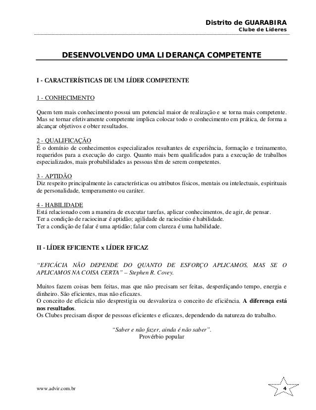 Distrito de GUARABIRA
Clube de Líderes
DESENVOLVENDO UMA LIDERANÇA COMPETENTE
I - CARACTERÍSTICAS DE UM LÍDER COMPETENTE
1 - CONHECIMENTO
Quem tem mais conhecimento possui um potencial maior de realização e se torna mais competente.
Mas se tornar efetivamente competente implica colocar todo o conhecimento em prática, de forma a
alcançar objetivos e obter resultados.
2 - QUALIFICAÇÃO
É o domínio de conhecimentos especializados resultantes de experiência, formação e treinamento,
requeridos para a execução do cargo. Quanto mais bem qualificados para a execução de trabalhos
especializados, mais probabilidades as pessoas têm de serem competentes.
3 - APTIDÃO
Diz respeito principalmente às características ou atributos físicos, mentais ou intelectuais, espirituais
de personalidade, temperamento ou caráter.
4 - HABILIDADE
Está relacionado com a maneira de executar tarefas, aplicar conhecimentos, de agir, de pensar.
Ter a condição de raciocinar é aptidão; agilidade de raciocínio é habilidade.
Ter a condição de falar é uma aptidão; falar com clareza é uma habilidade.
II - LÍDER EFICIENTE x LÍDER EFICAZ
“EFICÁCIA NÃO DEPENDE DO QUANTO DE ESFORÇO APLICAMOS, MAS SE O
APLICAMOS NA COISA CERTA” – Stephen R. Covey.
Muitos fazem coisas bem feitas, mas que não precisam ser feitas, desperdiçando tempo, energia e
dinheiro. São eficientes, mas não eficazes.
O conceito de eficácia não desprestigia ou desvaloriza o conceito de eficiência. A diferença está
nos resultados.
Os Clubes precisam dispor de pessoas eficientes e eficazes, dependendo da natureza do trabalho.
“Saber e não fazer, ainda é não saber”.
Provérbio popular
www.advir.com.br 4
 
