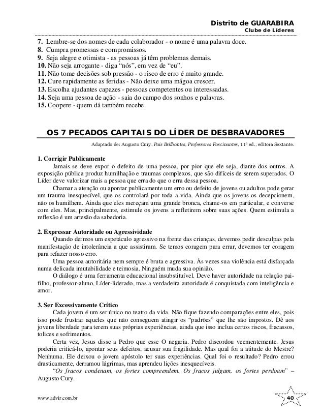 Distrito de GUARABIRA
Clube de Líderes
7. Lembre-se dos nomes de cada colaborador - o nome é uma palavra doce.
8. Cumpra promessas e compromissos.
9. Seja alegre e otimista - as pessoas já têm problemas demais.
10. Não seja arrogante - diga “nós”, em vez de “eu”.
11. Não tome decisões sob pressão - o risco de erro é muito grande.
12. Cure rapidamente as feridas - Não deixe uma mágoa crescer.
13. Escolha ajudantes capazes - pessoas competentes ou interessadas.
14. Seja uma pessoa de ação - saia do campo dos sonhos e palavras.
15. Coopere - quem dá também recebe.
OS 7 PECADOS CAPITAIS DO LÍDER DE DESBRAVADORES
Adaptado de: Augusto Cury, Pais Brilhantes, Professores Fascinantes, 11ª ed., editora Sextante.
1. Corrigir Publicamente
Jamais se deve expor o defeito de uma pessoa, por pior que ele seja, diante dos outros. A
exposição pública produz humilhação e traumas complexos, que são difíceis de serem superados. O
Líder deve valorizar mais a pessoa que erra do que o erra dessa pessoa.
Chamar a atenção ou apontar publicamente um erro ou defeito de jovens ou adultos pode gerar
um trauma inesquecível, que os controlará por toda a vida. Ainda que os jovens os decepcionem,
não os humilhem. Ainda que eles mereçam uma grande bronca, chame-os em particular, e converse
com eles. Mas, principalmente, estimule os jovens a refletirem sobre suas ações. Quem estimula a
reflexão é um artesão da sabedoria.
2. Expressar Autoridade ou Agressividade
Quando dermos um espetáculo agressivo na frente das crianças, devemos pedir desculpas pela
manifestação de intolerância a que assistiram. Se temos coragem para errar, devemos ter coragem
para refazer nosso erro.
Uma pessoa autoritária nem sempre é bruta e agressiva. Às vezes sua violência está disfarçada
numa delicada imutabilidade e teimosia. Ninguém muda sua opinião.
O diálogo é uma ferramenta educacional insubstituível. Deve haver autoridade na relação pai-
filho, professor-aluno, Líder-liderado, mas a verdadeira autoridade é conquistada com inteligência e
amor.
3. Ser Excessivamente Crítico
Cada jovem é um ser único no teatro da vida. Não fique fazendo comparações entre eles, pois
isso pode frustrar aqueles que não conseguem atingir os “padrões” que lhe são impostos. Dê aos
jovens liberdade para terem suas próprias experiências, ainda que isso inclua certos riscos, fracassos,
tolices e sofrimentos.
Certa vez, Jesus disse a Pedro que esse O negaria. Pedro discordou veementemente. Jesus
poderia criticá-lo, apontar seus defeitos, acusar sua fragilidade. Mas qual foi a atitude do Mestre?
Nenhuma. Ele deixou o jovem apóstolo ter suas experiências. Qual foi o resultado? Pedro errou
drasticamente, derramou lágrimas, mas aprendeu lições inesquecíveis.
“Os fracos condenam, os fortes compreendem. Os fracos julgam, os fortes perdoam” –
Augusto Cury.
www.advir.com.br 40
 