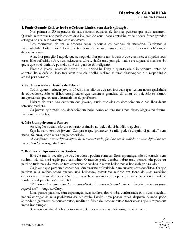 Distrito de GUARABIRA
Clube de Líderes
4. Punir Quando Estiver Irado e Colocar Limites sem dar Explicações
Nos primeiros 30 segundos de raiva somos capazes de ferir as pessoas que mais amamos.
Quando sentir que não pode controlar a ira, saia de cena; caso contrário, você poderá fazer grandes
estragos nos relacionamentos com os jovens.
Nos momentos de ira, a emoção tensa bloqueia os campos da memória. Perdemos a
racionalidade. Então, pare! Espere a temperatura baixar. Para educar, use primeiro o silêncio, e
depois as idéias.
A melhor punição é aquele que se negocia. Pergunte aos jovens o que eles merecem pelos seus
erros. Eles refletirão sobre suas atitudes e, talvez, darão uma punição mais severa para si mesmos do
que a que você daria. A punição só é útil quando é inteligente.
Elogie o jovem, antes de corrigi-lo ou criticá-lo. Diga o quanto ele é importante, antes de
apontar-lhe o defeito. Isso fará com que ele acolha melhor as suas observações e o respeitará e
amará para sempre.
5. Ser Impaciente e Desistir de Educar
Todos querem educar jovens dóceis, mas são os que nos frustram que testam nossa qualidade
de educadores. São os filhos complicados que testam a grandeza do amor do pai. São os alunos
insuportáveis que testam o humanismo do professor.
Líderes de ouro não desistem dos jovens, ainda que eles os decepcionem e não lhes dêem
retorno imediato.
Os jovens que mais nos decepcionam hoje, serão os que mais nos darão alegria no futuro.
Basta investir neles.
6. Não Cumprir com a Palavra
As relações sociais são um contrato assinado no palco da vida. Não o quebre.
Seja honesto com os jovens. Cumpra o que prometer. Se não puder cumprir, diga “não” sem
medo. Se errar, volte atrás e peça desculpas.
“A confiança é um edifício difícil de ser construído, fácil de ser demolido e muito difícil de ser
reconstruído” – Augusto Cury.
7. Destruir a Esperança e os Sonhos
Este é o maior pecado que os educadores podem cometer. Sem esperança, não há estrada; sem
sonhos, não há motivação para caminhar. O mundo pode desabar sobre uma pessoa, ela pode ter
perdido tudo na vida, mas, se tem esperança e sonhos, ela tem brilho nos olhos e alegria na alma.
Os jovens que perdem a esperança têm enorme dificuldade para superar seus conflitos. Os que
perdem seus sonhos serão opacos, não brilharão, gravitarão sempre em torno de suas misérias
emocionais e suas derrotas. Crer no mais belo amanhecer depois da mais turbulenta noite é
fundamental para ter saúde mental.
“Não importa o tamanho dos nossos obstáculos, mas o tamanho da motivação que temos para
superá-los” – Augusto Cury.
Uma pessoa passiva, sem esperanças, sem sonhos, deprimida, conformada com suas mazelas,
poderá carregar os seus problemas até o túmulo. Porém, uma pessoa ativa, disposta, ousada, pode
aprender a gerenciar os pensamentos, reeditar o filme do inconsciente e fazer coisas que ultrapassam
nossa imaginação.
Sem sonhos não há fôlego emocional. Sem esperança não há coragem para viver.
www.advir.com.br 41
 