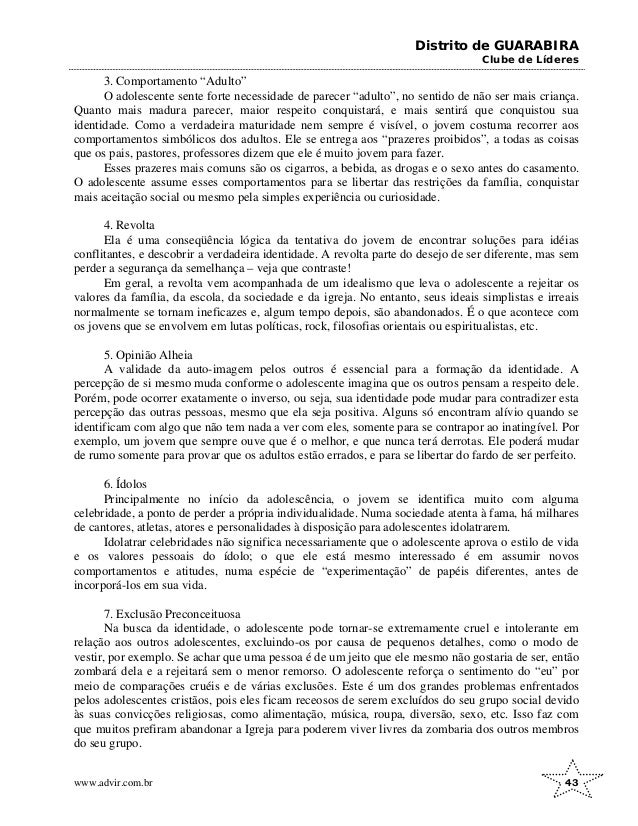 Distrito de GUARABIRA
Clube de Líderes
3. Comportamento “Adulto”
O adolescente sente forte necessidade de parecer “adulto”, no sentido de não ser mais criança.
Quanto mais madura parecer, maior respeito conquistará, e mais sentirá que conquistou sua
identidade. Como a verdadeira maturidade nem sempre é visível, o jovem costuma recorrer aos
comportamentos simbólicos dos adultos. Ele se entrega aos “prazeres proibidos”, a todas as coisas
que os pais, pastores, professores dizem que ele é muito jovem para fazer.
Esses prazeres mais comuns são os cigarros, a bebida, as drogas e o sexo antes do casamento.
O adolescente assume esses comportamentos para se libertar das restrições da família, conquistar
mais aceitação social ou mesmo pela simples experiência ou curiosidade.
4. Revolta
Ela é uma conseqüência lógica da tentativa do jovem de encontrar soluções para idéias
conflitantes, e descobrir a verdadeira identidade. A revolta parte do desejo de ser diferente, mas sem
perder a segurança da semelhança – veja que contraste!
Em geral, a revolta vem acompanhada de um idealismo que leva o adolescente a rejeitar os
valores da família, da escola, da sociedade e da igreja. No entanto, seus ideais simplistas e irreais
normalmente se tornam ineficazes e, algum tempo depois, são abandonados. É o que acontece com
os jovens que se envolvem em lutas políticas, rock, filosofias orientais ou espiritualistas, etc.
5. Opinião Alheia
A validade da auto-imagem pelos outros é essencial para a formação da identidade. A
percepção de si mesmo muda conforme o adolescente imagina que os outros pensam a respeito dele.
Porém, pode ocorrer exatamente o inverso, ou seja, sua identidade pode mudar para contradizer esta
percepção das outras pessoas, mesmo que ela seja positiva. Alguns só encontram alívio quando se
identificam com algo que não tem nada a ver com eles, somente para se contrapor ao inatingível. Por
exemplo, um jovem que sempre ouve que é o melhor, e que nunca terá derrotas. Ele poderá mudar
de rumo somente para provar que os adultos estão errados, e para se libertar do fardo de ser perfeito.
6. Ídolos
Principalmente no início da adolescência, o jovem se identifica muito com alguma
celebridade, a ponto de perder a própria individualidade. Numa sociedade atenta à fama, há milhares
de cantores, atletas, atores e personalidades à disposição para adolescentes idolatrarem.
Idolatrar celebridades não significa necessariamente que o adolescente aprova o estilo de vida
e os valores pessoais do ídolo; o que ele está mesmo interessado é em assumir novos
comportamentos e atitudes, numa espécie de “experimentação” de papéis diferentes, antes de
incorporá-los em sua vida.
7. Exclusão Preconceituosa
Na busca da identidade, o adolescente pode tornar-se extremamente cruel e intolerante em
relação aos outros adolescentes, excluindo-os por causa de pequenos detalhes, como o modo de
vestir, por exemplo. Se achar que uma pessoa é de um jeito que ele mesmo não gostaria de ser, então
zombará dela e a rejeitará sem o menor remorso. O adolescente reforça o sentimento do “eu” por
meio de comparações cruéis e de várias exclusões. Este é um dos grandes problemas enfrentados
pelos adolescentes cristãos, pois eles ficam receosos de serem excluídos do seu grupo social devido
às suas convicções religiosas, como alimentação, música, roupa, diversão, sexo, etc. Isso faz com
que muitos prefiram abandonar a Igreja para poderem viver livres da zombaria dos outros membros
do seu grupo.
www.advir.com.br 43
 