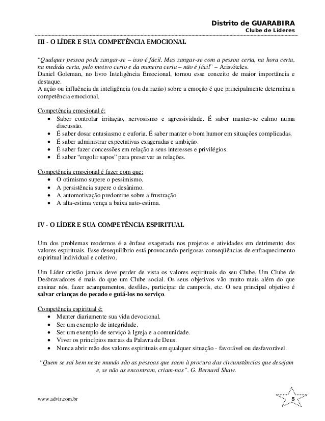 Distrito de GUARABIRA
Clube de Líderes
III - O LÍDER E SUA COMPETÊNCIA EMOCIONAL
“Qualquer pessoa pode zangar-se – isso é fácil. Mas zangar-se com a pessoa certa, na hora certa,
na medida certa, pelo motivo certo e da maneira certa – não é fácil” – Aristóteles.
Daniel Goleman, no livro Inteligência Emocional, tornou esse conceito de maior importância e
destaque.
A ação ou influência da inteligência (ou da razão) sobre a emoção é que principalmente determina a
competência emocional.
Competência emocional é:
• Saber controlar irritação, nervosismo e agressividade. É saber manter-se calmo numa
discussão.
• É saber dosar entusiasmo e euforia. É saber manter o bom humor em situações complicadas.
• É saber administrar expectativas exageradas e ambição.
• É saber fazer concessões em relação a seus interesses e privilégios.
• É saber “engolir sapos” para preservar as relações.
Competência emocional é fazer com que:
• O otimismo supere o pessimismo.
• A persistência supere o desânimo.
• A automotivação predomine sobre a frustração.
• A alta-estima vença a baixa auto-estima.
IV - O LÍDER E SUA COMPETÊNCIA ESPIRITUAL
Um dos problemas modernos é a ênfase exagerada nos projetos e atividades em detrimento dos
valores espirituais. Esse desequilíbrio está provocando perigosas conseqüências de enfraquecimento
espiritual individual e coletivo.
Um Líder cristão jamais deve perder de vista os valores espirituais do seu Clube. Um Clube de
Desbravadores é mais do que um Clube social. Os seus objetivos vão muito mais além do que
ensinar nós, fazer acampamentos, desfiles, participar de camporís, etc. O seu principal objetivo é
salvar crianças do pecado e guiá-los no serviço.
Competência espiritual é:
• Manter diariamente sua vida devocional.
• Ser um exemplo de integridade.
• Ser um exemplo de serviço à Igreja e a comunidade.
• Viver os princípios morais da Palavra de Deus.
• Nunca abrir mão dos valores espirituais em qualquer situação - favorável ou desfavorável.
“Quem se sai bem neste mundo são as pessoas que saem à procura das circunstâncias que desejam
e, se não as encontram, criam-nas”. G. Bernard Shaw.
www.advir.com.br 5
 