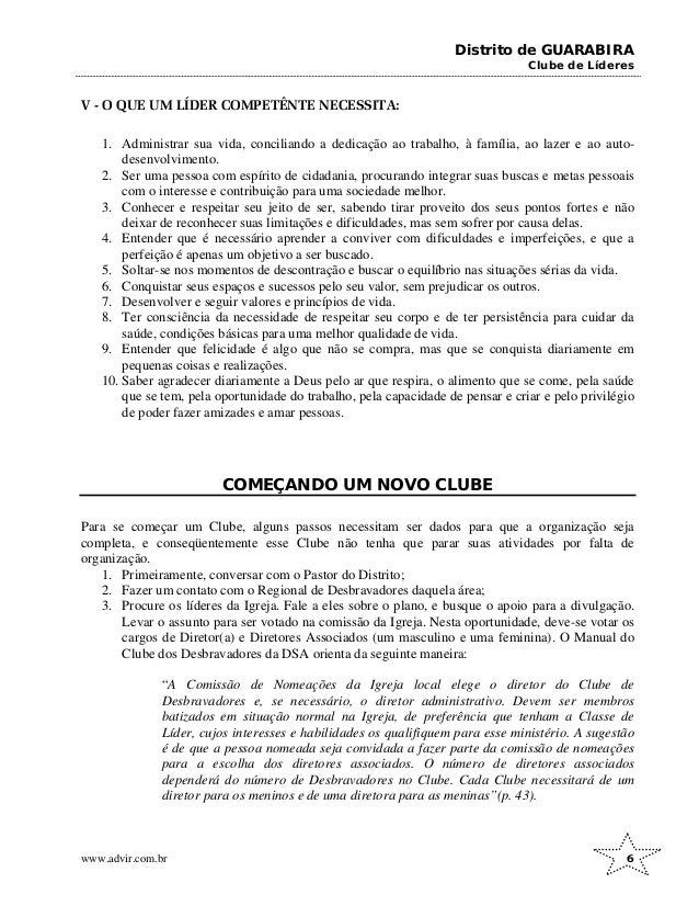 Distrito de GUARABIRA
Clube de Líderes
V - O QUE UM LÍDER COMPETÊNTE NECESSITA:
1. Administrar sua vida, conciliando a dedicação ao trabalho, à família, ao lazer e ao auto-
desenvolvimento.
2. Ser uma pessoa com espírito de cidadania, procurando integrar suas buscas e metas pessoais
com o interesse e contribuição para uma sociedade melhor.
3. Conhecer e respeitar seu jeito de ser, sabendo tirar proveito dos seus pontos fortes e não
deixar de reconhecer suas limitações e dificuldades, mas sem sofrer por causa delas.
4. Entender que é necessário aprender a conviver com dificuldades e imperfeições, e que a
perfeição é apenas um objetivo a ser buscado.
5. Soltar-se nos momentos de descontração e buscar o equilíbrio nas situações sérias da vida.
6. Conquistar seus espaços e sucessos pelo seu valor, sem prejudicar os outros.
7. Desenvolver e seguir valores e princípios de vida.
8. Ter consciência da necessidade de respeitar seu corpo e de ter persistência para cuidar da
saúde, condições básicas para uma melhor qualidade de vida.
9. Entender que felicidade é algo que não se compra, mas que se conquista diariamente em
pequenas coisas e realizações.
10. Saber agradecer diariamente a Deus pelo ar que respira, o alimento que se come, pela saúde
que se tem, pela oportunidade do trabalho, pela capacidade de pensar e criar e pelo privilégio
de poder fazer amizades e amar pessoas.
COMEÇANDO UM NOVO CLUBE
Para se começar um Clube, alguns passos necessitam ser dados para que a organização seja
completa, e conseqüentemente esse Clube não tenha que parar suas atividades por falta de
organização.
1. Primeiramente, conversar com o Pastor do Distrito;
2. Fazer um contato com o Regional de Desbravadores daquela área;
3. Procure os líderes da Igreja. Fale a eles sobre o plano, e busque o apoio para a divulgação.
Levar o assunto para ser votado na comissão da Igreja. Nesta oportunidade, deve-se votar os
cargos de Diretor(a) e Diretores Associados (um masculino e uma feminina). O Manual do
Clube dos Desbravadores da DSA orienta da seguinte maneira:
“A Comissão de Nomeações da Igreja local elege o diretor do Clube de
Desbravadores e, se necessário, o diretor administrativo. Devem ser membros
batizados em situação normal na Igreja, de preferência que tenham a Classe de
Líder, cujos interesses e habilidades os qualifiquem para esse ministério. A sugestão
é de que a pessoa nomeada seja convidada a fazer parte da comissão de nomeações
para a escolha dos diretores associados. O número de diretores associados
dependerá do número de Desbravadores no Clube. Cada Clube necessitará de um
diretor para os meninos e de uma diretora para as meninas”(p. 43).
www.advir.com.br 6
 