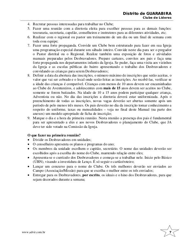 Distrito de GUARABIRA
Clube de Líderes
4. Recrutar pessoas interessadas para trabalhar no Clube;
5. Fazer uma reunião com a diretoria eleita para escolher pessoas para as demais funções:
tesouraria, secretaria, capelão, conselheiros e instrutores para as diferentes atividades, etc;
6. Realizar com o regional ou pastor um treinamento de um dia ou um final de semana com
toda essa equipe;
7. Fazer uma forte propaganda. Convide um Clube bem estruturado para fazer em sua Igreja
uma programação especial durante um sábado inteiro. Convide neste dia para ser o pregador
o Pastor distrital ou o Regional. Realize também uma exposição de fotos e atividades
manuais preparadas pelos Desbravadores. Prepare cartazes, convites aos pais e faça uma
forte propaganda nos departamentos infantis da Igreja. Se puder, faça uma visita aos vizinhos
da Igreja e as escolas públicas do bairro apresentando o trabalho dos Desbravadores e
convidando as crianças para serem Desbravadores;
8. Definir a data da abertura das inscrições, o número máximo de inscrições que serão aceitas, o
valor que vai ser cobrado e o local onde serão feitas as inscrições. Ao recebê-las, verificar se
a idade das crianças é compatível. Crianças com menos de 10 anos devem ser encaminhadas
ao Clube de Aventureiros, e adolescentes com mais de 15 anos devem ser aceitos no Clube,
somente se forem batizados. Na idade de 10 a 15 anos podem participar qualquer criança,
Adventista ou não. No dia das inscrições a diretoria deverá estar uniformizada. Após o
preenchimento de todas as inscrições, novas vagas deverão ser abertas somente após um
período de pelo menos três meses. Os pais deverão no dia da inscrição tomar conhecimento a
respeito do uniforme, taxas ou mensalidades – veja no final deste Manual (na parte dos
anexos) um modelo apropriado de ficha de inscrição;
9. Marque o dia e a hora da primeira reunião. Nesta reunião a presença dos pais é fundamental
para ser apresentado a eles e aos novos Desbravadores o planejamento do Clube, que JA
deve ter sido votado na Comissão da Igreja.
O que fazer na primeira reunião?
• Dividir os Desbravadores em unidades;
• O conselheiro apresenta os planos e programas do ano;
• Os membros da unidade escolhem o capitão, secretário. O nome das unidades deverão ser
escolhidos após a escolha do nome do Clube, mantendo relação entre eles;
• Apresenta-se o currículo dos Desbravadores e começa-se a trabalhar nele. Inicie pelo Básico
(UBN), visando a investidura de Lenço. É só seguir o cartão/roteiro;
• Lançar um concurso para o nome do Clube. Os três melhores deverão ser enviados ao
Campo (Associação/Missão) para que se escolha o melhor entre os três enviados;
• Entregar para os Desbravadores, por escrito, os ideais e o hino dos Desbravadores, para que
sejam decorados durante a semana;
www.advir.com.br 7
 