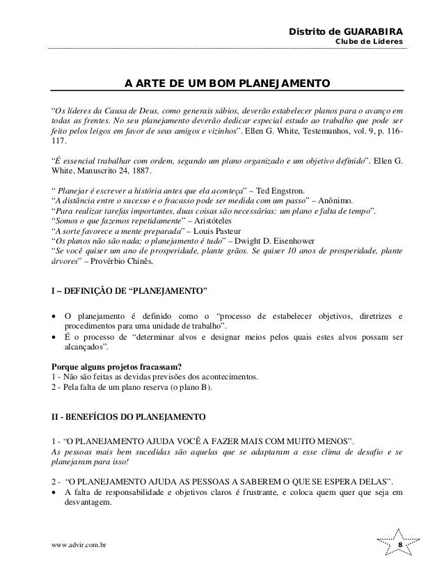Distrito de GUARABIRA
Clube de Líderes
A ARTE DE UM BOM PLANEJAMENTO
“Os líderes da Causa de Deus, como generais sábios, deverão estabelecer planos para o avanço em
todas as frentes. No seu planejamento deverão dedicar especial estudo ao trabalho que pode ser
feito pelos leigos em favor de seus amigos e vizinhos”. Ellen G. White, Testemunhos, vol. 9, p. 116-
117.
“É essencial trabalhar com ordem, segundo um plano organizado e um objetivo definido”. Ellen G.
White, Manuscrito 24, 1887.
“ Planejar é escrever a história antes que ela aconteça” – Ted Engstron.
“A distância entre o sucesso e o fracasso pode ser medida com um passo” – Anônimo.
“Para realizar tarefas importantes, duas coisas são necessárias: um plano e falta de tempo”.
“Somos o que fazemos repetidamente” – Aristóteles
“A sorte favorece a mente preparada” – Louis Pasteur
“Os planos não são nada; o planejamento é tudo” – Dwight D. Eisenhower
“Se você quiser um ano de prosperidade, plante grãos. Se quiser 10 anos de prosperidade, plante
árvores” – Provérbio Chinês.
I – DEFINIÇÃO DE “PLANEJAMENTO”
• O planejamento é definido como o “processo de estabelecer objetivos, diretrizes e
procedimentos para uma unidade de trabalho”.
• É o processo de “determinar alvos e designar meios pelos quais estes alvos possam ser
alcançados”.
Porque alguns projetos fracassam?
1 - Não são feitas as devidas previsões dos acontecimentos.
2 - Pela falta de um plano reserva (o plano B).
II - BENEFÍCIOS DO PLANEJAMENTO
1 - “O PLANEJAMENTO AJUDA VOCÊ A FAZER MAIS COM MUITO MENOS”.
As pessoas mais bem sucedidas são aquelas que se adaptaram a esse clima de desafio e se
planejaram para isso!
2 - “O PLANEJAMENTO AJUDA AS PESSOAS A SABEREM O QUE SE ESPERA DELAS”.
• A falta de responsabilidade e objetivos claros é frustrante, e coloca quem quer que seja em
desvantagem.
www.advir.com.br 8
 