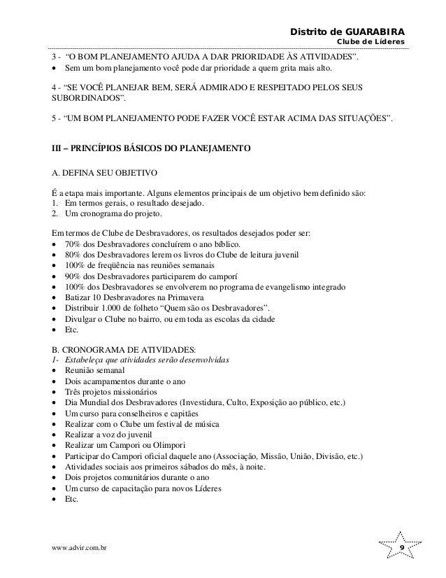 Distrito de GUARABIRA
Clube de Líderes
3 - “O BOM PLANEJAMENTO AJUDA A DAR PRIORIDADE ÀS ATIVIDADES”.
• Sem um bom planejamento você pode dar prioridade a quem grita mais alto.
4 - “SE VOCÊ PLANEJAR BEM, SERÁ ADMIRADO E RESPEITADO PELOS SEUS
SUBORDINADOS”.
5 - “UM BOM PLANEJAMENTO PODE FAZER VOCÊ ESTAR ACIMA DAS SITUAÇÕES”.
III – PRINCÍPIOS BÁSICOS DO PLANEJAMENTO
A. DEFINA SEU OBJETIVO
É a etapa mais importante. Alguns elementos principais de um objetivo bem definido são:
1. Em termos gerais, o resultado desejado.
2. Um cronograma do projeto.
Em termos de Clube de Desbravadores, os resultados desejados poder ser:
• 70% dos Desbravadores concluírem o ano bíblico.
• 80% dos Desbravadores lerem os livros do Clube de leitura juvenil
• 100% de freqüência nas reuniões semanais
• 90% dos Desbravadores participarem do camporí
• 100% dos Desbravadores se envolverem no programa de evangelismo integrado
• Batizar 10 Desbravadores na Primavera
• Distribuir 1.000 de folheto “Quem são os Desbravadores”.
• Divulgar o Clube no bairro, ou em toda as escolas da cidade
• Etc.
B. CRONOGRAMA DE ATIVIDADES:
1- Estabeleça que atividades serão desenvolvidas
• Reunião semanal
• Dois acampamentos durante o ano
• Três projetos missionários
• Dia Mundial dos Desbravadores (Investidura, Culto, Exposição ao público, etc.)
• Um curso para conselheiros e capitães
• Realizar com o Clube um festival de música
• Realizar a voz do juvenil
• Realizar um Campori ou Olimpori
• Participar do Campori oficial daquele ano (Associação, Missão, União, Divisão, etc.)
• Atividades sociais aos primeiros sábados do mês, à noite.
• Dois projetos comunitários durante o ano
• Um curso de capacitação para novos Líderes
• Etc.
www.advir.com.br 9
 