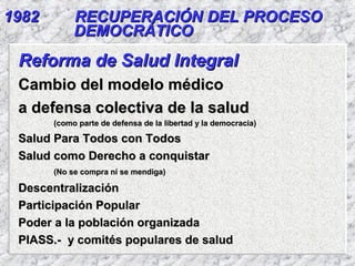 19821982 RECUPERACIÓN DEL PROCESORECUPERACIÓN DEL PROCESO
DEMOCRÁTICODEMOCRÁTICO
Reforma de Salud IntegralReforma de Salud Integral
Cambio del modelo médicoCambio del modelo médico
a defensa colectiva de la saluda defensa colectiva de la salud
(como parte de defensa de la libertad y la democracia)(como parte de defensa de la libertad y la democracia)
Salud Para Todos con TodosSalud Para Todos con Todos
Salud como Derecho a conquistarSalud como Derecho a conquistar
(No se compra ni se mendiga)(No se compra ni se mendiga)
DescentralizaciónDescentralización
Participación PopularParticipación Popular
Poder a la población organizadaPoder a la población organizada
PIASS.- y comités populares de saludPIASS.- y comités populares de salud
 