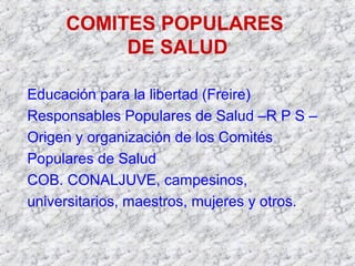COMITES POPULARES
DE SALUD
Educación para la libertad (Freire)
Responsables Populares de Salud –R P S –
Origen y organización de los Comités
Populares de Salud
COB. CONALJUVE, campesinos,
universitarios, maestros, mujeres y otros.
 
