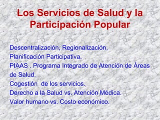 Los Servicios de Salud y la
Participación Popular
Descentralización, Regionalización.
Planificación Participativa.
PIAAS . Programa Integrado de Atención de Áreas
de Salud.
Cogestión de los servicios.
Derecho a la Salud vs. Atención Médica.
Valor humano vs. Costo económico.
 