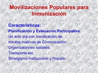 Movilizaciones Populares para
Inmunización
Características:
Planificación y Evaluación Participativa.
Un solo día con movilización de
medios masivos de Comunicación.
Organizaciones sociales.
Transporte etc.
Sinergismo institucional y Popular.
 