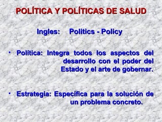 POLÍTICA Y POLÍTICAS DE SALUDPOLÍTICA Y POLÍTICAS DE SALUD
• Política: Integra todos los aspectos delPolítica: Integra todos los aspectos del
desarrollo con el poder deldesarrollo con el poder del
Estado y el arte de gobernar.Estado y el arte de gobernar.
• Estrategia: Específica para la solución deEstrategia: Específica para la solución de
un problema concreto.un problema concreto.
Ingles:Ingles: Politics - PolicyPolitics - Policy
 