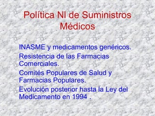 Política Nl de Suministros
Médicos
INASME y medicamentos genéricos.
Resistencia de las Farmacias
Comerciales.
Comités Populares de Salud y
Farmacias Populares.
Evolución posterior hasta la Ley del
Medicamento en 1994 .
 