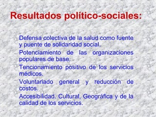 Resultados político-sociales:
Defensa colectiva de la salud como fuente
y puente de solidaridad social.
Potenciamiento de las organizaciones
populares de base.
Tencionamiento positivo de los servicios
médicos.
Voluntariado general y reducción de
costos.
Accesibilidad. Cultural, Geográfica y de la
calidad de los servicios.
 