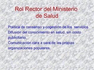 Rol Rector del Ministerio
de Salud
Política de consenso y cogestión de los servicios
Difusión del conocimiento en salud, sin costo
publicitario.
Comunicación cara a cara de las propias
organizaciones populares.
 