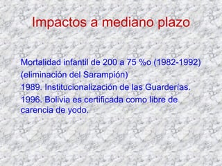 Impactos a mediano plazo
Mortalidad infantil de 200 a 75 %o (1982-1992)
(eliminación del Sarampión)
1989. Institucionalización de las Guarderías.
1996. Bolivia es certificada como libre de
carencia de yodo.
 