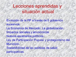 Lecciones aprendidas y
situación actual
Evolución de la PP a través de 6 gobiernos
sucesivos.
La Economía de Mercado. La globalización.
Impactos sociales y económicos.
Nuevos escenarios políticos.
Ley de Participación Popular y protagonismo del
Municipio.
Sostenibilidad de las políticas de salud
participativas.
 