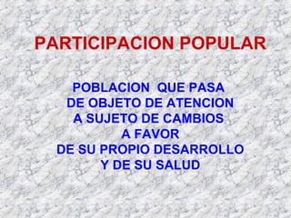 PARTICIPACION POPULAR
POBLACION QUE PASA
DE OBJETO DE ATENCION
A SUJETO DE CAMBIOS
A FAVOR
DE SU PROPIO DESARROLLO
Y DE SU SALUD
 