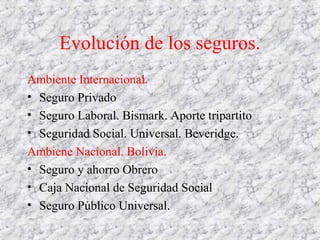 Evolución de los seguros.
Ambiente Internacional.
• Seguro Privado
• Seguro Laboral. Bismark. Aporte tripartito
• Seguridad Social. Universal. Beveridge.
Ambiene Nacional. Bolivia.
• Seguro y ahorro Obrero
• Caja Nacional de Seguridad Social
• Seguro Público Universal.
 