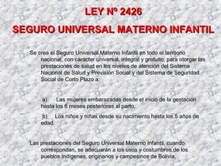 LEY Nº 2426LEY Nº 2426
SEGURO UNIVERSAL MATERNO INFANTILSEGURO UNIVERSAL MATERNO INFANTIL
Se crea el Seguro Universal Materno Infantil en todo el territorio
nacional, con carácter universal, integral y gratuito, para otorgar las
prestaciones de salud en los niveles de atención del Sistema
Nacional de Salud y Previsión Social y del Sistema de Seguridad
Social de Corto Plazo a:
a) Las mujeres embarazadas desde el inicio de la gestación
hasta los 6 meses posteriores al parto.
b) Los niños y niñas desde su nacimiento hasta los 5 años de
edad.
Las prestaciones del Seguro Universal Materno Infantil, cuando
correspondan, se adecuarán a los usos y costumbres de los
pueblos indígenas, originarios y campesinos de Bolivia.
 
