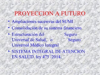PROYECCION A FUTURO
• Ampliaciones sucesivas del SUMI
• Consolidación de su sistema financiero
• Estructuración del Seguro
Universal de Salud, o Seguro
Universal Médico Integral
• SISTEMA INTEGRAL DE ATENCION
EN SALUD. ley 475 /2014.
 