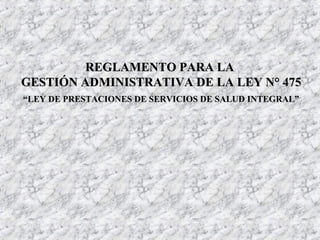 REGLAMENTO PARA LAREGLAMENTO PARA LA
GESTIÓN ADMINISTRATIVA DE LA LEY N° 475GESTIÓN ADMINISTRATIVA DE LA LEY N° 475
““LEY DE PRESTACIONES DE SERVICIOS DE SALUD INTEGRAL”LEY DE PRESTACIONES DE SERVICIOS DE SALUD INTEGRAL”
 