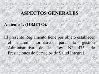 Artículo 1. (OBJETO).-Artículo 1. (OBJETO).-
El presente Reglamento tiene por objeto establecer
el marco normativo para la gestión
Administrativa de la Ley N° 475, de
Prestaciones de Servicios de Salud Integral.
ASPECTOS GENERALESASPECTOS GENERALES
 